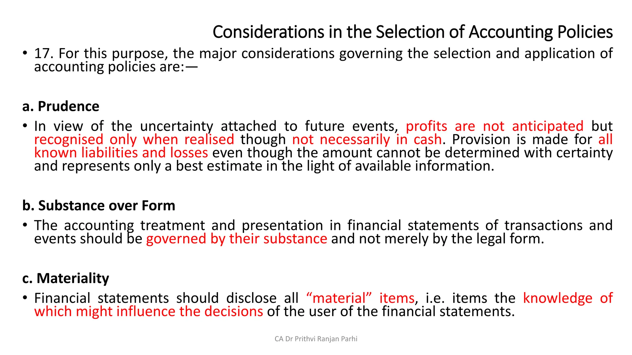 Considerations in the Selection of Accounting Policies
• 17. For this purpose, the major considerations governing the selection and application of
accounting policies are:—
a. Prudence
• In view of the uncertainty attached to future events, profits are not anticipated but
recognised only when realised though not necessarily in cash. Provision is made for all
known liabilities and losses even though the amount cannot be determined with certainty
and represents only a best estimate in the light of available information.
b. Substance over Form
• The accounting treatment and presentation in financial statements of transactions and
events should be governed by their substance and not merely by the legal form.
c. Materiality
• Financial statements should disclose all “material” items, i.e. items the knowledge of
which might influence the decisions of the user of the financial statements.
CA Dr Prithvi Ranjan Parhi
 