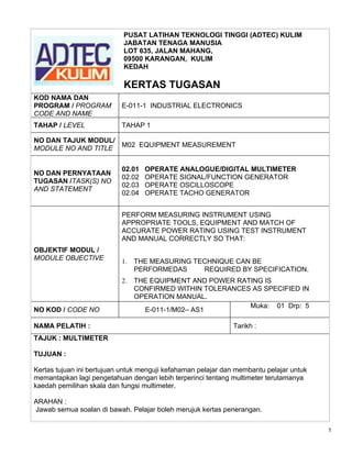 PUSAT LATIHAN TEKNOLOGI TINGGI (ADTEC) KULIM
                            JABATAN TENAGA MANUSIA
                            LOT 635, JALAN MAHANG,
                            09500 KARANGAN, KULIM
                            KEDAH

                            KERTAS TUGASAN
KOD NAMA DAN
PROGRAM / PROGRAM          E-011-1 INDUSTRIAL ELECTRONICS
CODE AND NAME
TAHAP / LEVEL              TAHAP 1

NO DAN TAJUK MODUL/
MODULE NO AND TITLE M02 EQUIPMENT MEASUREMENT


                           02.01   OPERATE ANALOGUE/DIGITAL MULTIMETER
NO DAN PERNYATAAN
                           02.02   OPERATE SIGNAL/FUNCTION GENERATOR
TUGASAN /TASK(S) NO
                           02.03   OPERATE OSCILLOSCOPE
AND STATEMENT
                           02.04   OPERATE TACHO GENERATOR


                           PERFORM MEASURING INSTRUMENT USING
                           APPROPRIATE TOOLS, EQUIPMENT AND MATCH OF
                           ACCURATE POWER RATING USING TEST INSTRUMENT
                           AND MANUAL CORRECTLY SO THAT:
OBJEKTIF MODUL /
MODULE OBJECTIVE           1.   THE MEASURING TECHNIQUE CAN BE
                                PERFORMEDAS     REQUIRED BY SPECIFICATION.
                           2.   THE EQUIPMENT AND POWER RATING IS
                                CONFIRMED WITHIN TOLERANCES AS SPECIFIED IN
                                OPERATION MANUAL.
                                                           Muka: 01 Drp: 5
NO KOD / CODE NO                  E-011-1/M02– AS1

NAMA PELATIH :                                                Tarikh :
TAJUK : MULTIMETER

TUJUAN :

Kertas tujuan ini bertujuan untuk menguji kefahaman pelajar dan membantu pelajar untuk
memantapkan lagi pengetahuan dengan lebih terperinci tentang multimeter terutamanya
kaedah pemilihan skala dan fungsi multimeter.

ARAHAN :
Jawab semua soalan di bawah. Pelajar boleh merujuk kertas penerangan.

                                                                                         1
 