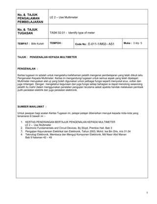 No. & TAJUK
PENGALAMAN                 LE 2 – Use Multimeter
PEMBELAJARAN

No. & TAJUK
TUGASAN                    TASK 02.01 - Identify type of meter


TEMPAT : Bilik Kuliah      TEMPOH :              Code No : E-011-1/M02– AS1               Muka : 3 drp 5




TAJUK : PENGENALAN KEPADA MULTIMETER



PENGENALAN :

Kertas tugasan ini adalah untuk mengetahui kefahaman pelatih mengenai pembelajaran yang telah diikuti iaitu
Pengenalan Kepada Multimeter. Kertas ini mengandungi tugasan untuk semua aspek yang telah dipelajari.
Multimeter merupakan alat uji yang boleh digunakan untuk pelbagai fungsi seperti menyukat arus, voltan dan
juga rintangan. Dengan mengetahui kegunaan dan juga fungsi setiap bahagian ia dapat menolong seseorang
pelatih itu mahir dalam menggunakan peralatan pengujian terutama sekali apabila hendak melakukan pembaik
pulih peralatan elektrik dan juga peralatan elektronik.




SUMBER MAKLUMAT :

Untuk jawapan bagi soalan Kertas Tugasan ini, pelajar-pelajar dibenarkan merujuk kepada nota-nota yang
tersenarai di bawah ini :-

  1. KERTAS PENERANGAN BERTAJUK PENGENALAN KEPADA MULTIMETER
     LE 2 – Use Multimeter
  2. Electronic Fundamentals and Circuit Devices, By Sloyd, Prentice Hall, Bab 3
  3. Pengajian Kejuruteraan Elektrikal dan Elektronik, Tahun 2003, Mohd. Isa Bin Dris, m/s 31-34
  4. Teknologi Elektronik, Membaca dan Menguji Komponen Elektronik, Md Nasir Abd Manan
     Bab 9 halaman 42 – 49




                                                                                                              1
 