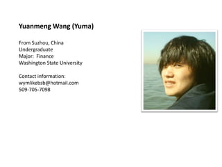 Yuanmeng Wang (Yuma)

From Suzhou, China
Undergraduate
Major: Finance
Washington State University

Contact information:
wymlikebsb@hotmail.com
509-705-7098
 