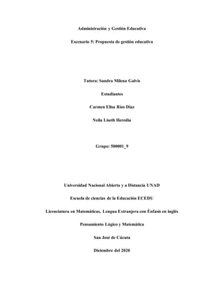 Administración y Gestión Educativa
Escenario 5: Propuesta de gestión educativa
Tutora: Sandra Milena Galvis
Estudiantes
Carmen Elisa Ríos Diaz
Neila Liseth Heredia
Grupo: 500001_9
Universidad Nacional Abierta y a Distancia UNAD
Escuela de ciencias de la Educación ECEDU
Licenciatura en Matemáticas, Lengua Extranjera con Énfasis en inglés
Pensamiento Lógico y Matemática
San José de Cúcuta
Diciembre del 2020
 