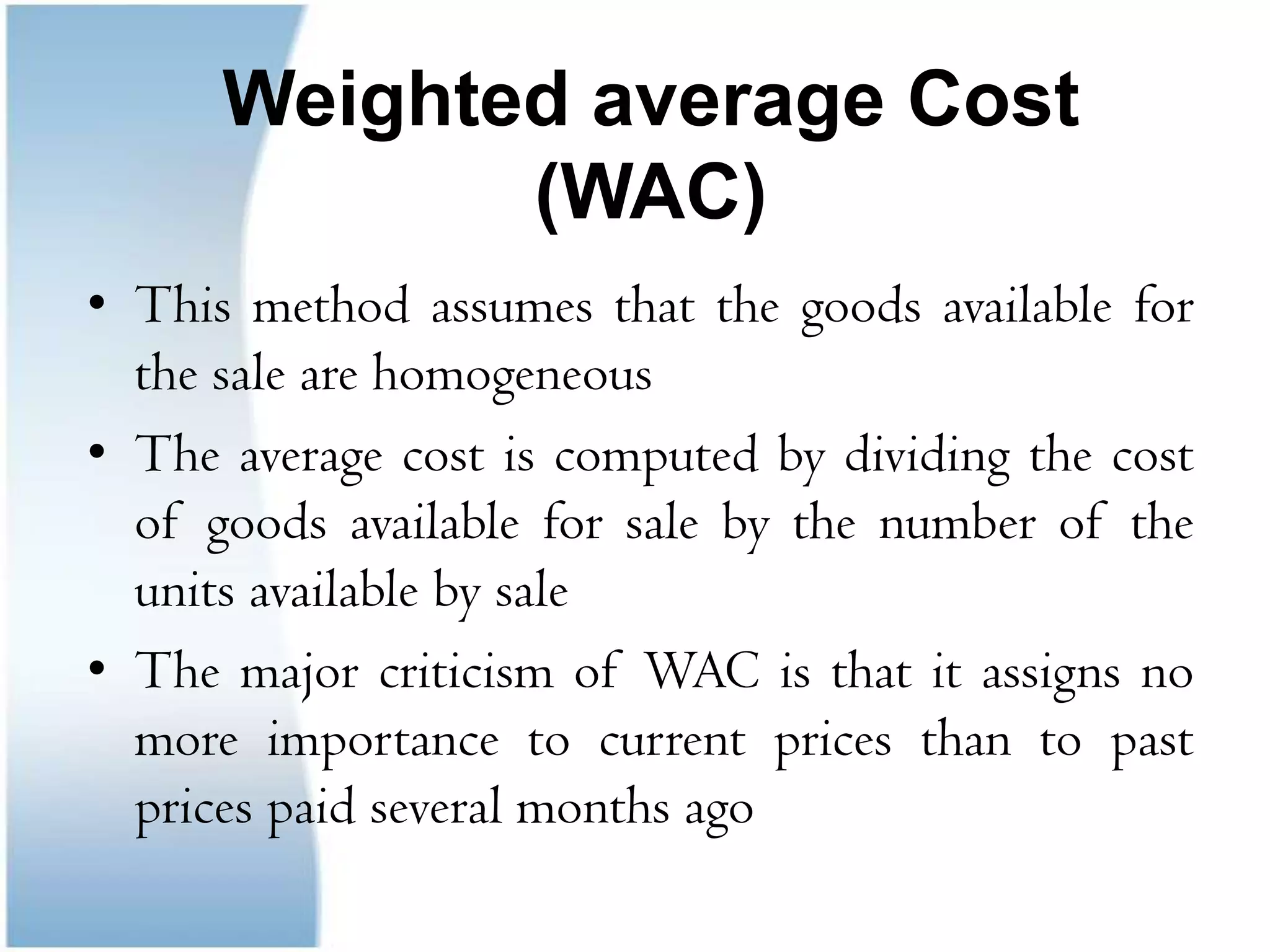First-in, First-out (FIFO)This method assumes that the first unit acquired are the first unit sold The costs of ending inventories is that of the most recent purchasesA major criticism of FIFO: Improper matching of cost with revenues since the cost of goods sold is computed on the bases of old price that are possibly unrealistic 