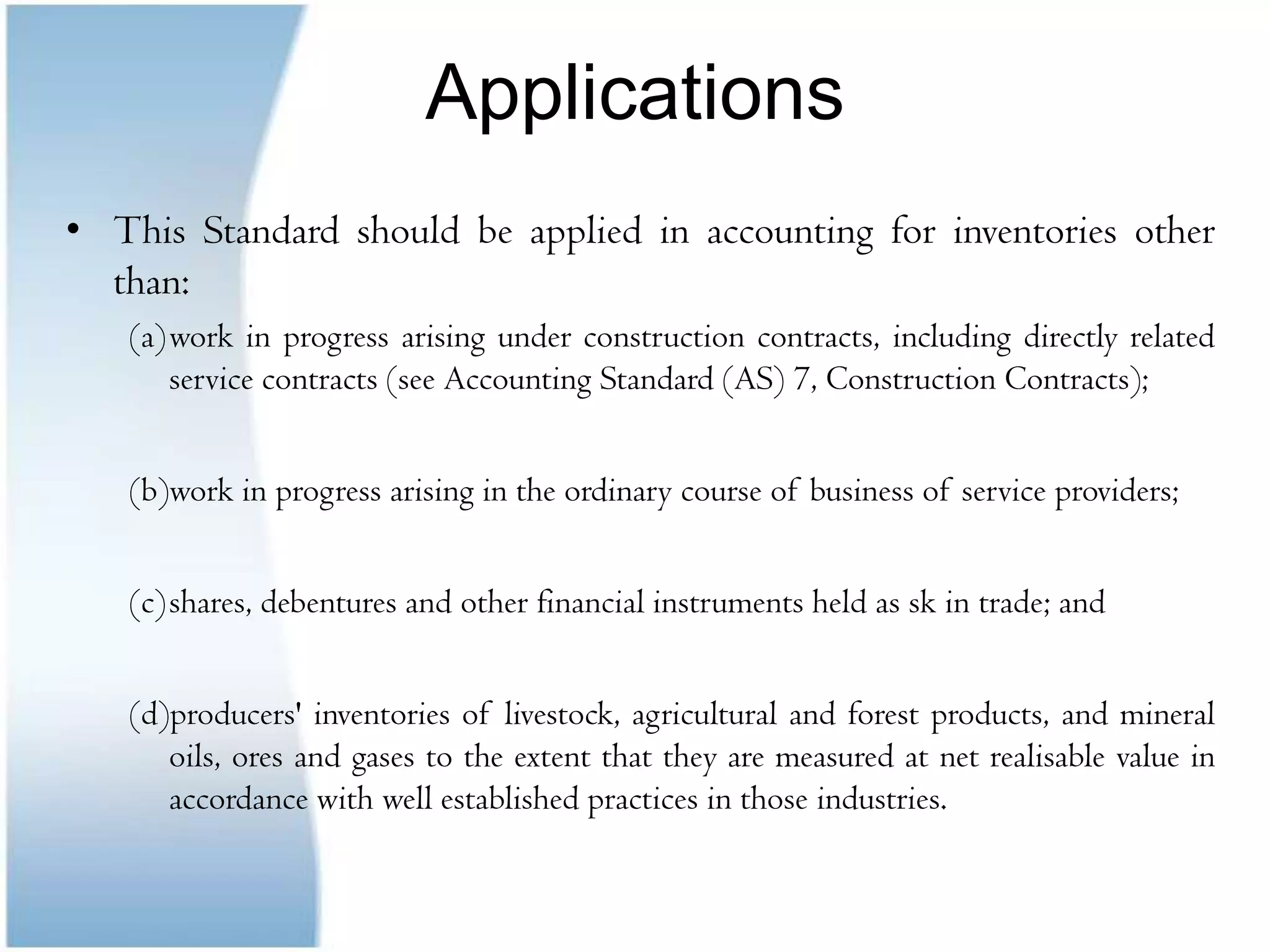 ApplicationsThis Standard should be applied in accounting for inventories other than:work in progress arising under construction contracts, including directly related service contracts (see Accounting Standard (AS) 7, Construction Contracts);work in progress arising in the ordinary course of business of service providers;shares, debentures and other financial instruments held as sk in trade; and(d)producers' inventories of livestock, agricultural and forest products, and mineral oils, ores and gases to the extent that they are measured at net realisable value in accordance with well established practices in those industries.