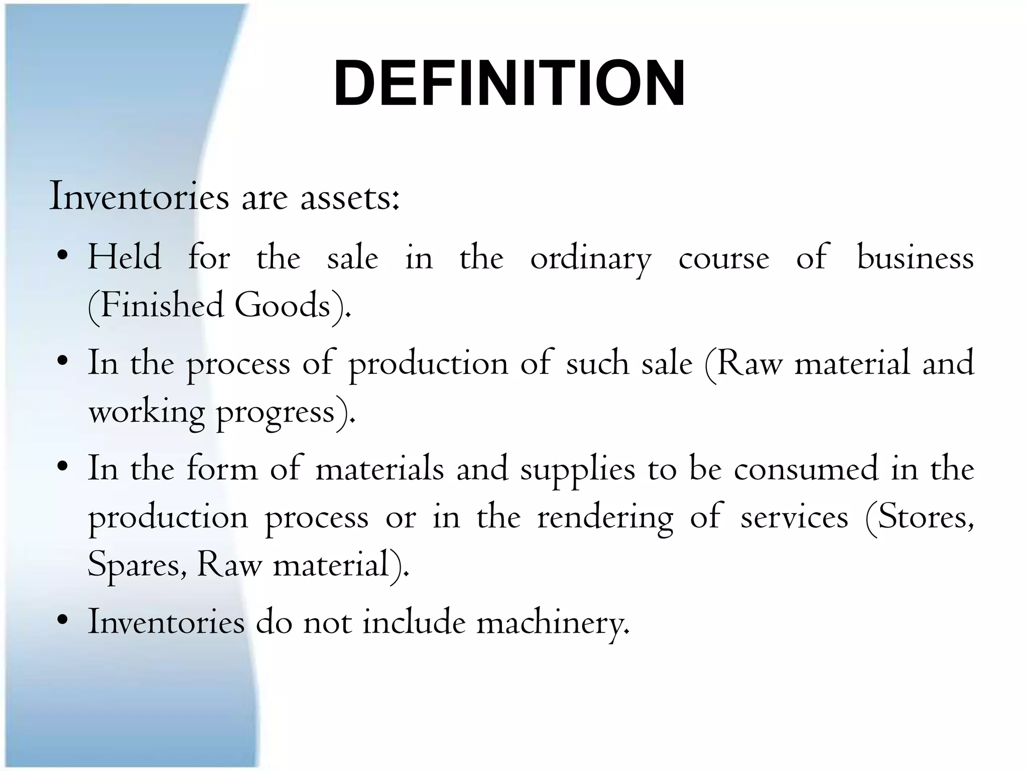 DEFINITION   	Inventories are assets:Held for the sale in the ordinary course of business (Finished Goods).In the process of production of such sale (Raw material and working progress).In the form of materials and supplies to be consumed in the production process or in the rendering of services (Stores, Spares, Raw material).Inventories do not include machinery.