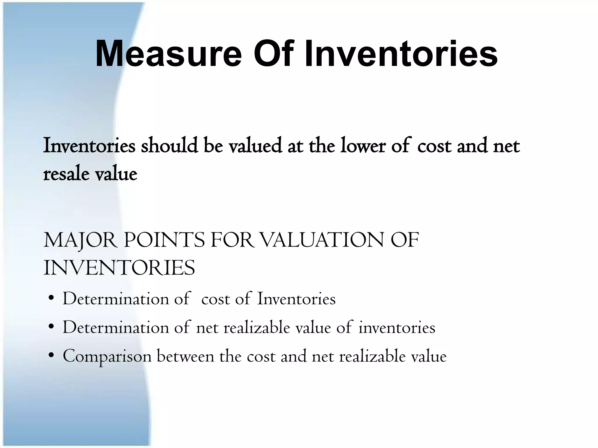 Measure Of Inventories	Inventories should be valued at the lower of cost and net resale value	MAJOR POINTS FOR VALUATION OF INVENTORIESDetermination of  cost of InventoriesDetermination of net realizable value of inventoriesComparison between the cost and net realizable value	
