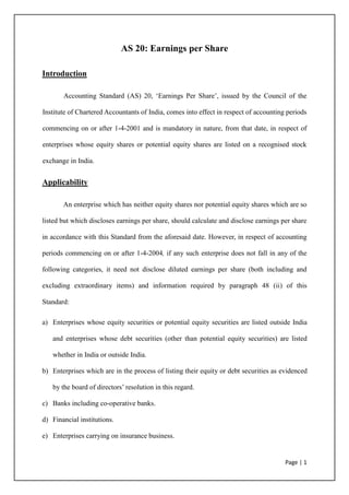 AS 20: Earnings per Share

Introduction

       Accounting Standard (AS) 20, ‘Earnings Per Share’, issued by the Council of the

Institute of Chartered Accountants of India, comes into effect in respect of accounting periods

commencing on or after 1-4-2001 and is mandatory in nature, from that date, in respect of

enterprises whose equity shares or potential equity shares are listed on a recognised stock

exchange in India.


Applicability

       An enterprise which has neither equity shares nor potential equity shares which are so

listed but which discloses earnings per share, should calculate and disclose earnings per share

in accordance with this Standard from the aforesaid date. However, in respect of accounting

periods commencing on or after 1-4-2004, if any such enterprise does not fall in any of the

following categories, it need not disclose diluted earnings per share (both including and

excluding extraordinary items) and information required by paragraph 48 (ii) of this

Standard:

a) Enterprises whose equity securities or potential equity securities are listed outside India

   and enterprises whose debt securities (other than potential equity securities) are listed

   whether in India or outside India.

b) Enterprises which are in the process of listing their equity or debt securities as evidenced

   by the board of directors’ resolution in this regard.

c) Banks including co-operative banks.

d) Financial institutions.

e) Enterprises carrying on insurance business.


                                                                                       Page | 1
 