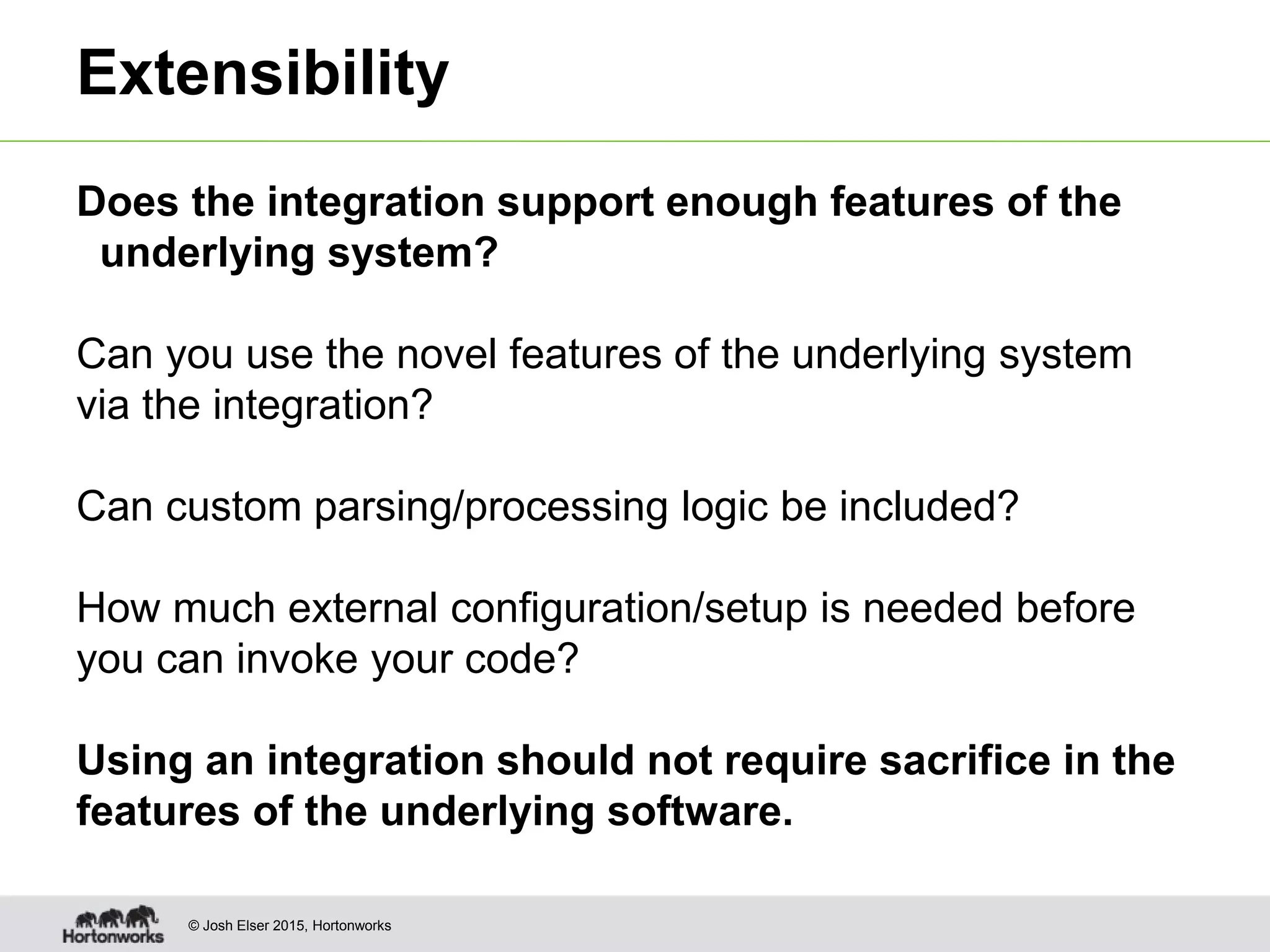 © Josh Elser 2015, Hortonworks Extensibility Does the integration support enough features of the underlying system? Can you use the novel features of the underlying system via the integration? Can custom parsing/processing logic be included? How much external configuration/setup is needed before you can invoke your code? Using an integration should not require sacrifice in the features of the underlying software. 
