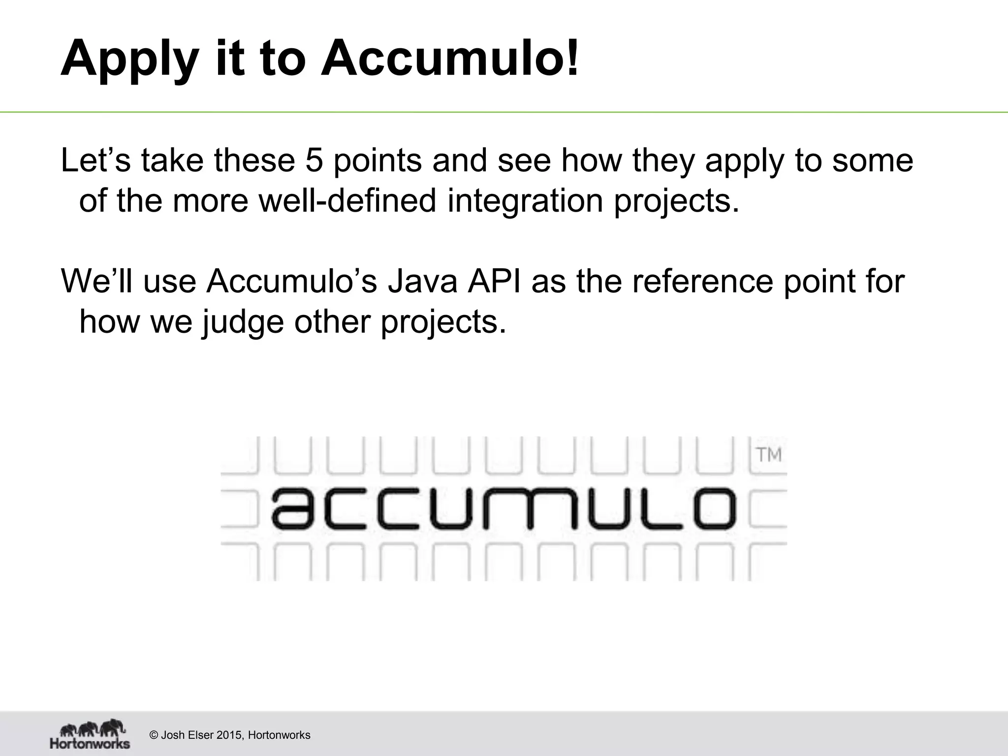 © Josh Elser 2015, Hortonworks Apply it to Accumulo! Let’s take these 5 points and see how they apply to some of the more well-defined integration projects. We’ll use Accumulo’s Java API as the reference point for how we judge other projects. 