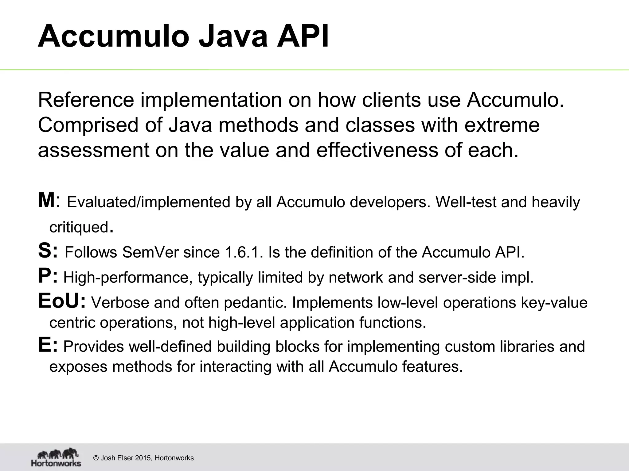 © Josh Elser 2015, Hortonworks Accumulo Java API Reference implementation on how clients use Accumulo. Comprised of Java methods and classes with extreme assessment on the value and effectiveness of each. M: Evaluated/implemented by all Accumulo developers. Well-test and heavily critiqued. S: Follows SemVer since 1.6.1. Is the definition of the Accumulo API. P: High-performance, typically limited by network and server-side impl. EoU: Verbose and often pedantic. Implements low-level operations key-value centric operations, not high-level application functions. E: Provides well-defined building blocks for implementing custom libraries and exposes methods for interacting with all Accumulo features. 