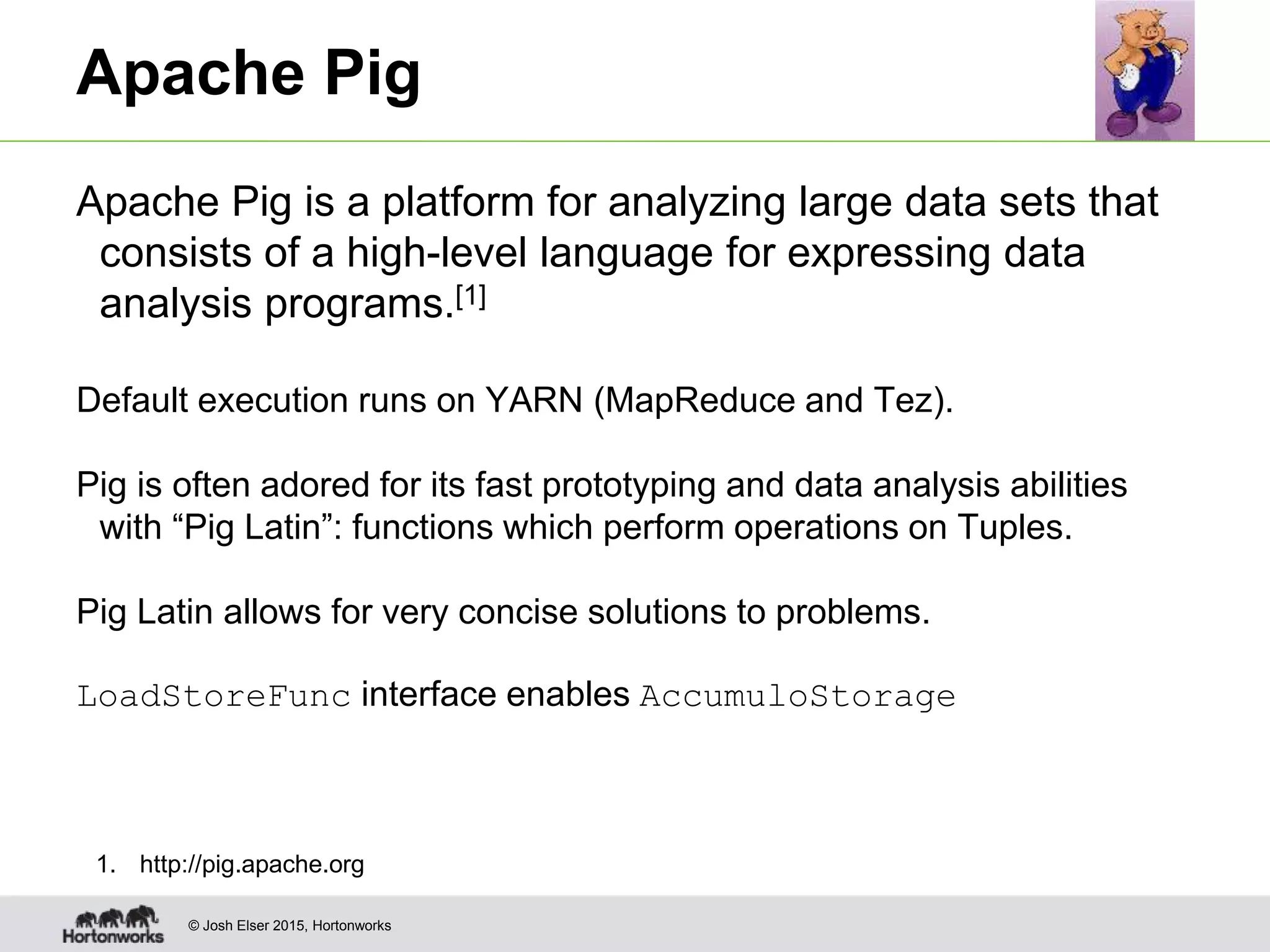 © Josh Elser 2015, Hortonworks Apache Pig Apache Pig is a platform for analyzing large data sets that consists of a high-level language for expressing data analysis programs.[1] Default execution runs on YARN (MapReduce and Tez). Pig is often adored for its fast prototyping and data analysis abilities with “Pig Latin”: functions which perform operations on Tuples. Pig Latin allows for very concise solutions to problems. LoadStoreFunc interface enables AccumuloStorage 1. http://pig.apache.org 