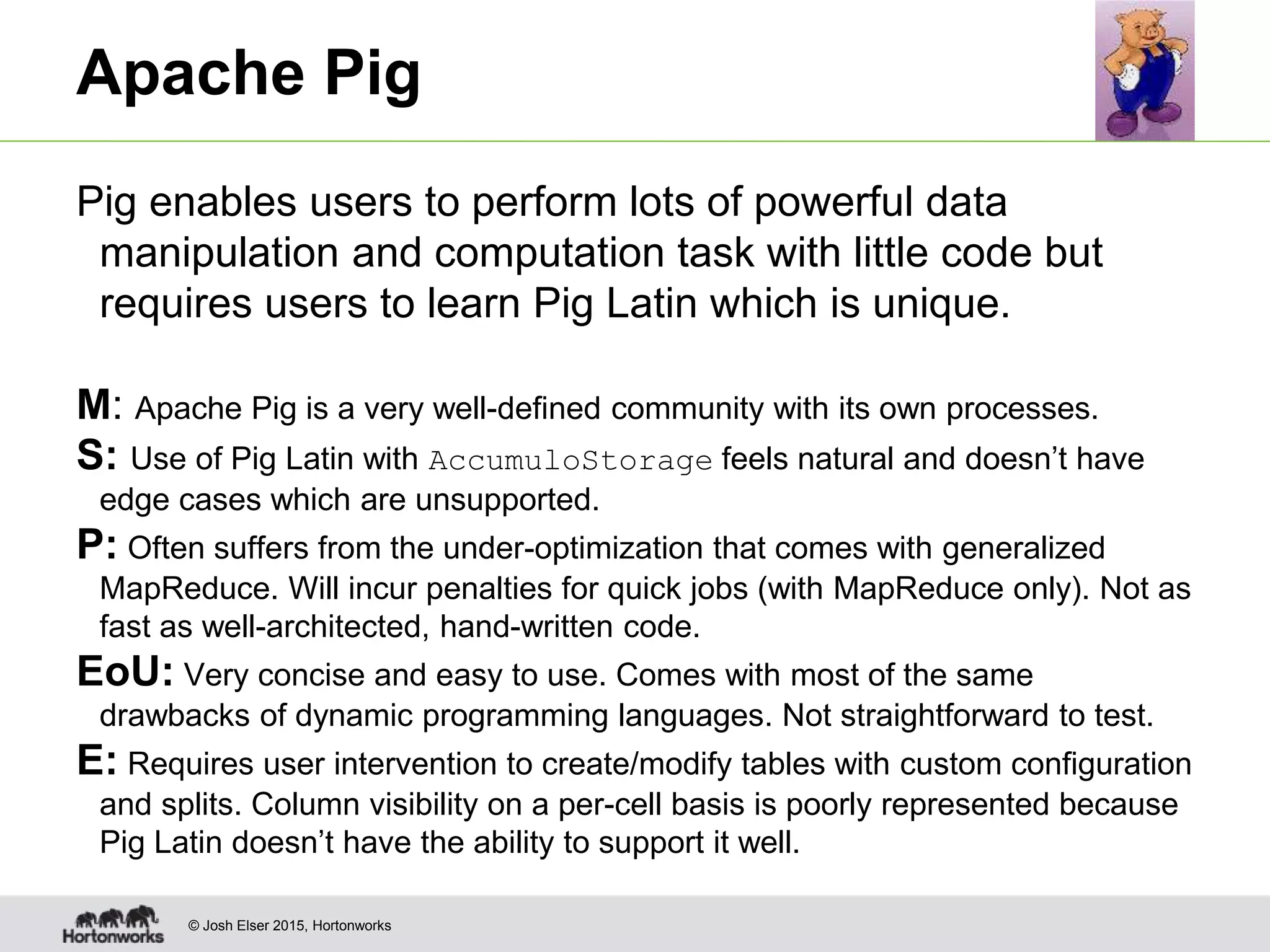 © Josh Elser 2015, Hortonworks Apache Pig Pig enables users to perform lots of powerful data manipulation and computation task with little code but requires users to learn Pig Latin which is unique. M: Apache Pig is a very well-defined community with its own processes. S: Use of Pig Latin with AccumuloStorage feels natural and doesn’t have edge cases which are unsupported. P: Often suffers from the under-optimization that comes with generalized MapReduce. Will incur penalties for quick jobs (with MapReduce only). Not as fast as well-architected, hand-written code. EoU: Very concise and easy to use. Comes with most of the same drawbacks of dynamic programming languages. Not straightforward to test. E: Requires user intervention to create/modify tables with custom configuration and splits. Column visibility on a per-cell basis is poorly represented because Pig Latin doesn’t have the ability to support it well. 