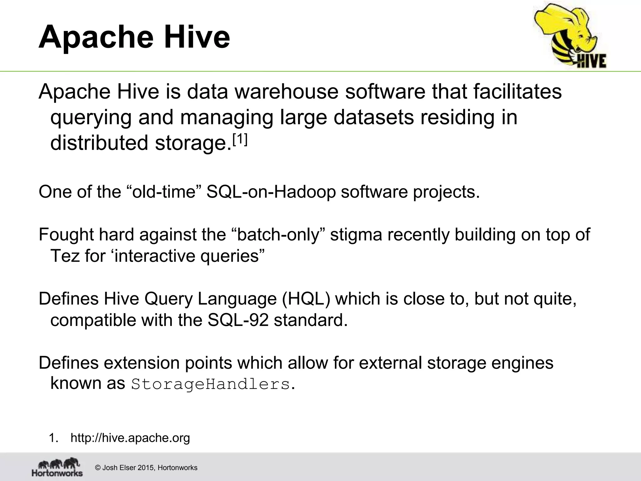 © Josh Elser 2015, Hortonworks Apache Hive Apache Hive is data warehouse software that facilitates querying and managing large datasets residing in distributed storage.[1] One of the “old-time” SQL-on-Hadoop software projects. Fought hard against the “batch-only” stigma recently building on top of Tez for ‘interactive queries” Defines Hive Query Language (HQL) which is close to, but not quite, compatible with the SQL-92 standard. Defines extension points which allow for external storage engines known as StorageHandlers. 1. http://hive.apache.org 