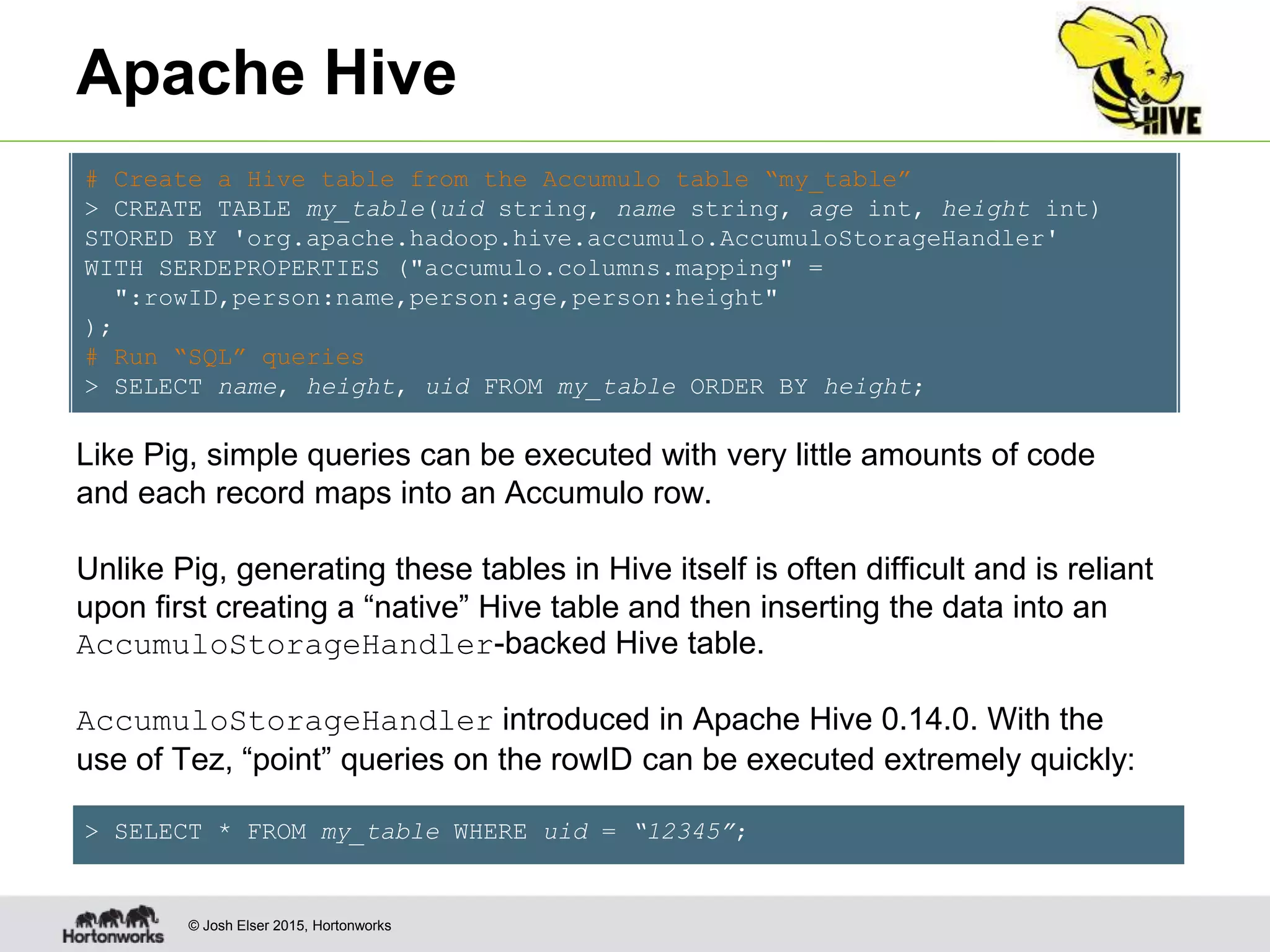 © Josh Elser 2015, Hortonworks Apache Hive # Create a Hive table from the Accumulo table “my_table” > CREATE TABLE my_table(uid string, name string, age int, height int) STORED BY 'org.apache.hadoop.hive.accumulo.AccumuloStorageHandler' WITH SERDEPROPERTIES ("accumulo.columns.mapping" = ":rowID,person:name,person:age,person:height" ); # Run “SQL” queries > SELECT name, height, uid FROM my_table ORDER BY height; Like Pig, simple queries can be executed with very little amounts of code and each record maps into an Accumulo row. Unlike Pig, generating these tables in Hive itself is often difficult and is reliant upon first creating a “native” Hive table and then inserting the data into an AccumuloStorageHandler-backed Hive table. AccumuloStorageHandler introduced in Apache Hive 0.14.0. With the use of Tez, “point” queries on the rowID can be executed extremely quickly: > SELECT * FROM my_table WHERE uid = “12345”; 