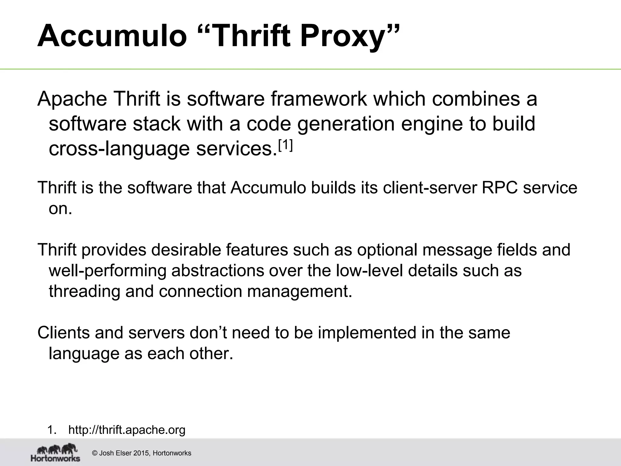 © Josh Elser 2015, Hortonworks Accumulo “Thrift Proxy” Apache Thrift is software framework which combines a software stack with a code generation engine to build cross-language services.[1] Thrift is the software that Accumulo builds its client-server RPC service on. Thrift provides desirable features such as optional message fields and well-performing abstractions over the low-level details such as threading and connection management. Clients and servers don’t need to be implemented in the same language as each other. 1. http://thrift.apache.org 