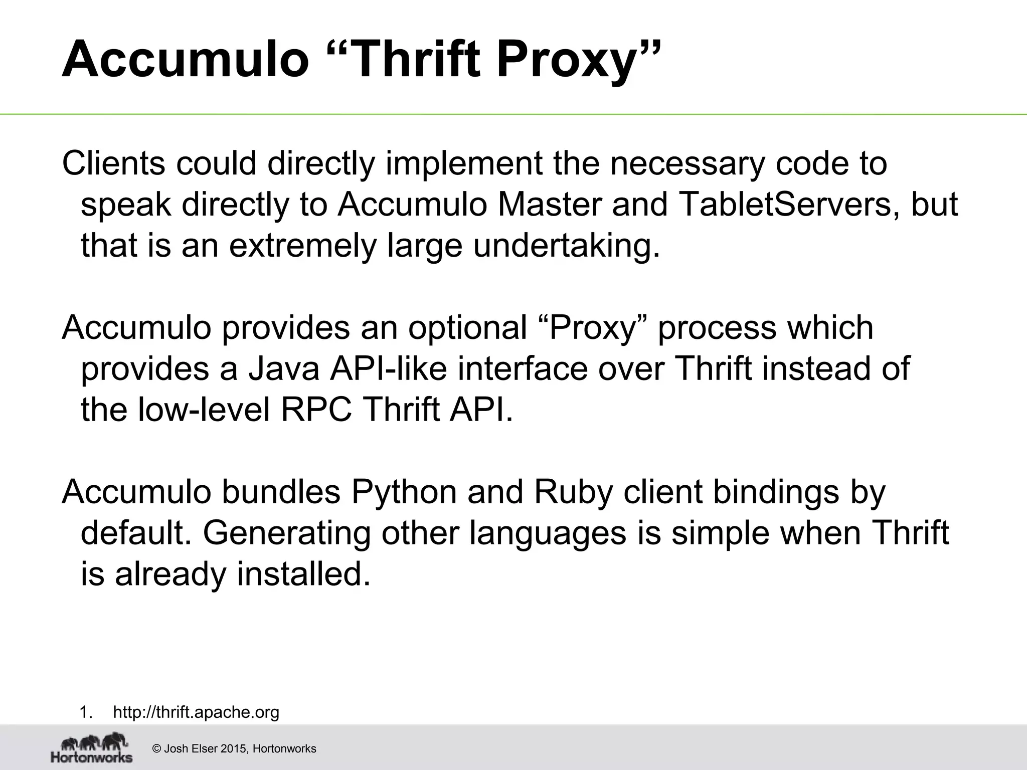 © Josh Elser 2015, Hortonworks Accumulo “Thrift Proxy” Clients could directly implement the necessary code to speak directly to Accumulo Master and TabletServers, but that is an extremely large undertaking. Accumulo provides an optional “Proxy” process which provides a Java API-like interface over Thrift instead of the low-level RPC Thrift API. Accumulo bundles Python and Ruby client bindings by default. Generating other languages is simple when Thrift is already installed. 1. http://thrift.apache.org 