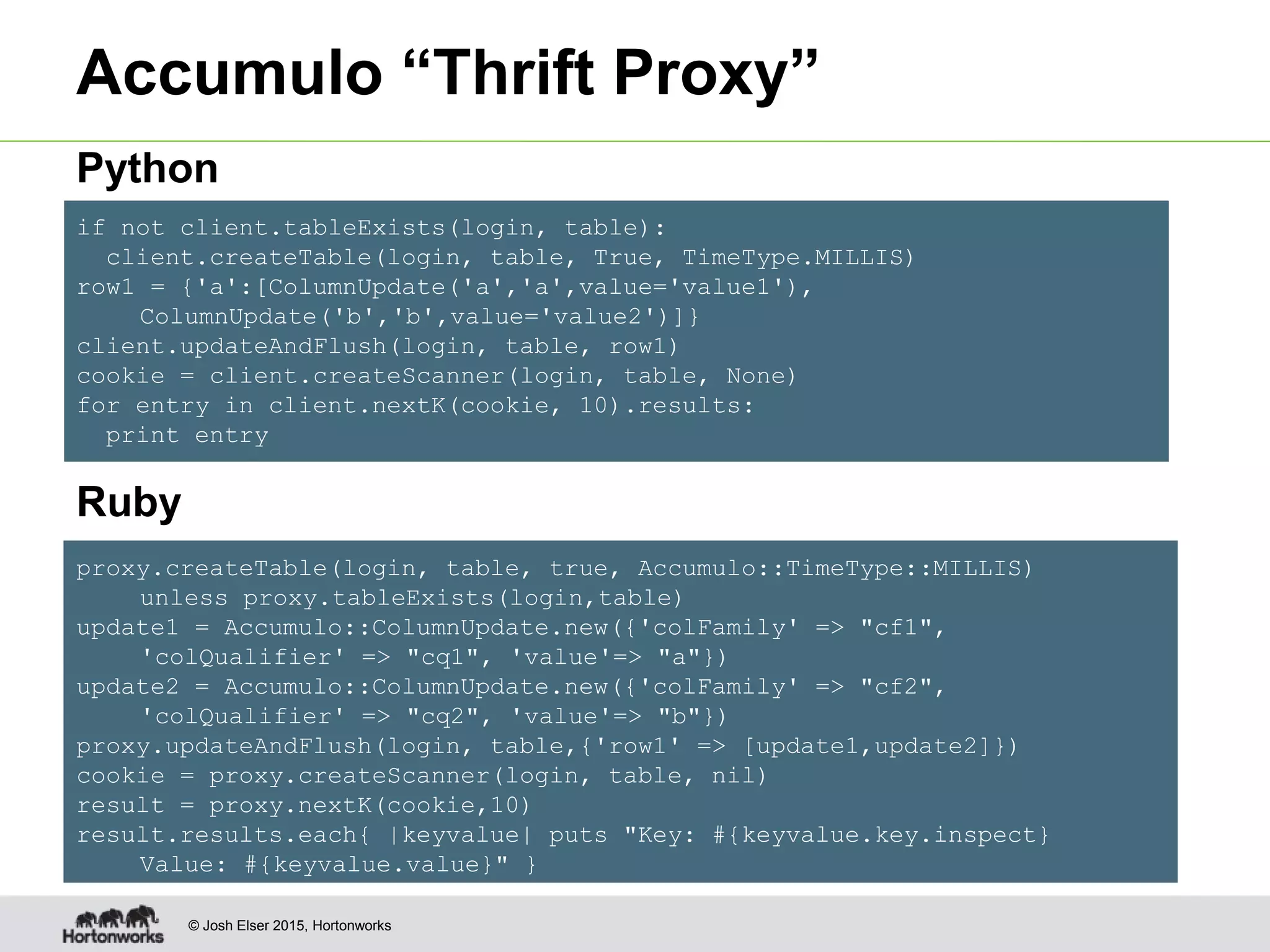 © Josh Elser 2015, Hortonworks proxy.createTable(login, table, true, Accumulo::TimeType::MILLIS) unless proxy.tableExists(login,table) update1 = Accumulo::ColumnUpdate.new({'colFamily' => "cf1", 'colQualifier' => "cq1", 'value'=> "a"}) update2 = Accumulo::ColumnUpdate.new({'colFamily' => "cf2", 'colQualifier' => "cq2", 'value'=> "b"}) proxy.updateAndFlush(login, table,{'row1' => [update1,update2]}) cookie = proxy.createScanner(login, table, nil) result = proxy.nextK(cookie,10) result.results.each{ |keyvalue| puts "Key: #{keyvalue.key.inspect} Value: #{keyvalue.value}" } if not client.tableExists(login, table): client.createTable(login, table, True, TimeType.MILLIS) row1 = {'a':[ColumnUpdate('a','a',value='value1'), ColumnUpdate('b','b',value='value2')]} client.updateAndFlush(login, table, row1) cookie = client.createScanner(login, table, None) for entry in client.nextK(cookie, 10).results: print entry Accumulo “Thrift Proxy” Ruby Python 
