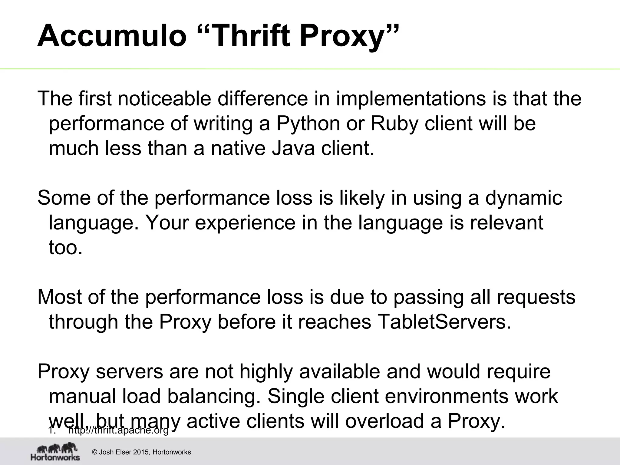 © Josh Elser 2015, Hortonworks Accumulo “Thrift Proxy” The first noticeable difference in implementations is that the performance of writing a Python or Ruby client will be much less than a native Java client. Some of the performance loss is likely in using a dynamic language. Your experience in the language is relevant too. Most of the performance loss is due to passing all requests through the Proxy before it reaches TabletServers. Proxy servers are not highly available and would require manual load balancing. Single client environments work well, but many active clients will overload a Proxy.1. http://thrift.apache.org 
