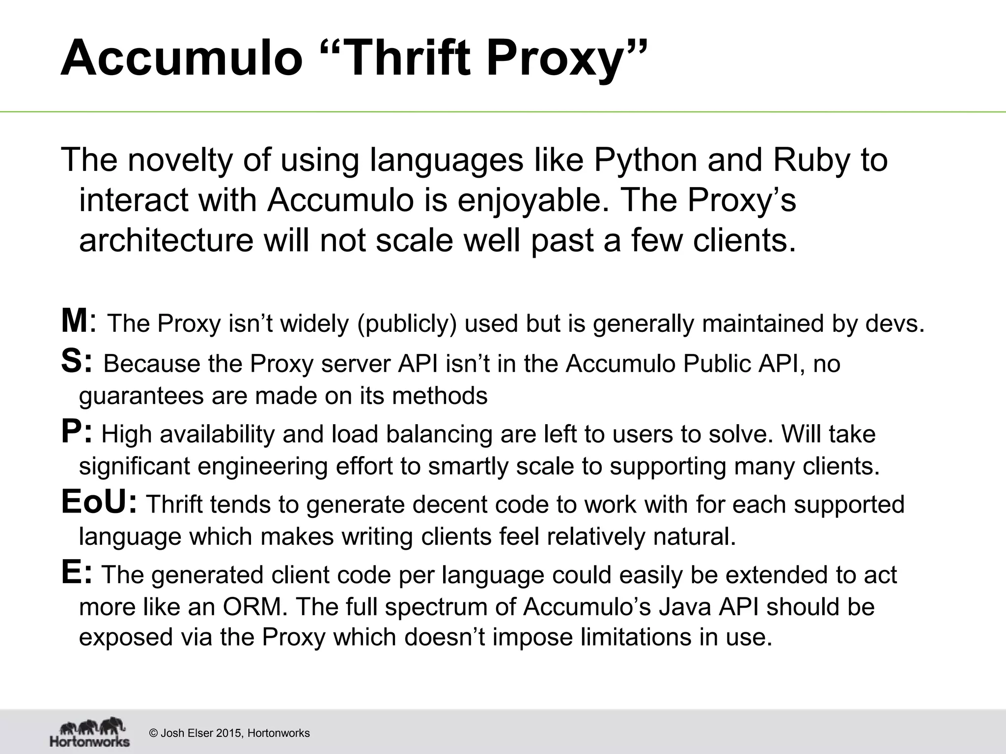 © Josh Elser 2015, Hortonworks Accumulo “Thrift Proxy” The novelty of using languages like Python and Ruby to interact with Accumulo is enjoyable. The Proxy’s architecture will not scale well past a few clients. M: The Proxy isn’t widely (publicly) used but is generally maintained by devs. S: Because the Proxy server API isn’t in the Accumulo Public API, no guarantees are made on its methods P: High availability and load balancing are left to users to solve. Will take significant engineering effort to smartly scale to supporting many clients. EoU: Thrift tends to generate decent code to work with for each supported language which makes writing clients feel relatively natural. E: The generated client code per language could easily be extended to act more like an ORM. The full spectrum of Accumulo’s Java API should be exposed via the Proxy which doesn’t impose limitations in use. 