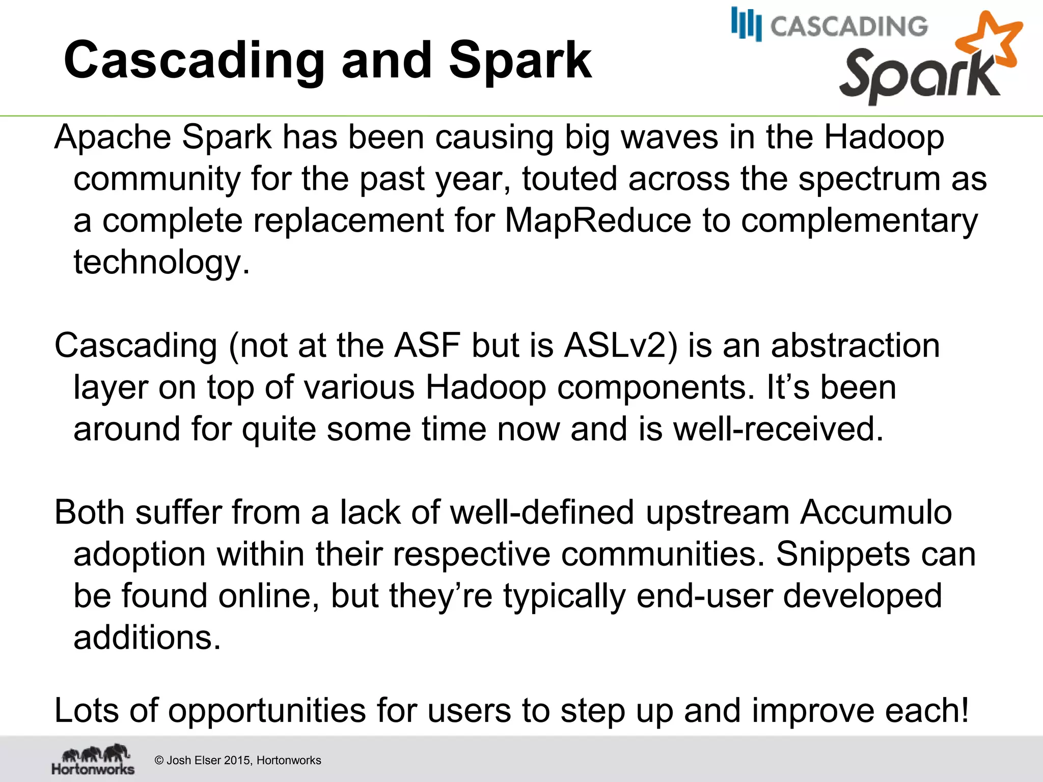 © Josh Elser 2015, Hortonworks Cascading and Spark Apache Spark has been causing big waves in the Hadoop community for the past year, touted across the spectrum as a complete replacement for MapReduce to complementary technology. Cascading (not at the ASF but is ASLv2) is an abstraction layer on top of various Hadoop components. It’s been around for quite some time now and is well-received. Both suffer from a lack of well-defined upstream Accumulo adoption within their respective communities. Snippets can be found online, but they’re typically end-user developed additions. Lots of opportunities for users to step up and improve each! 