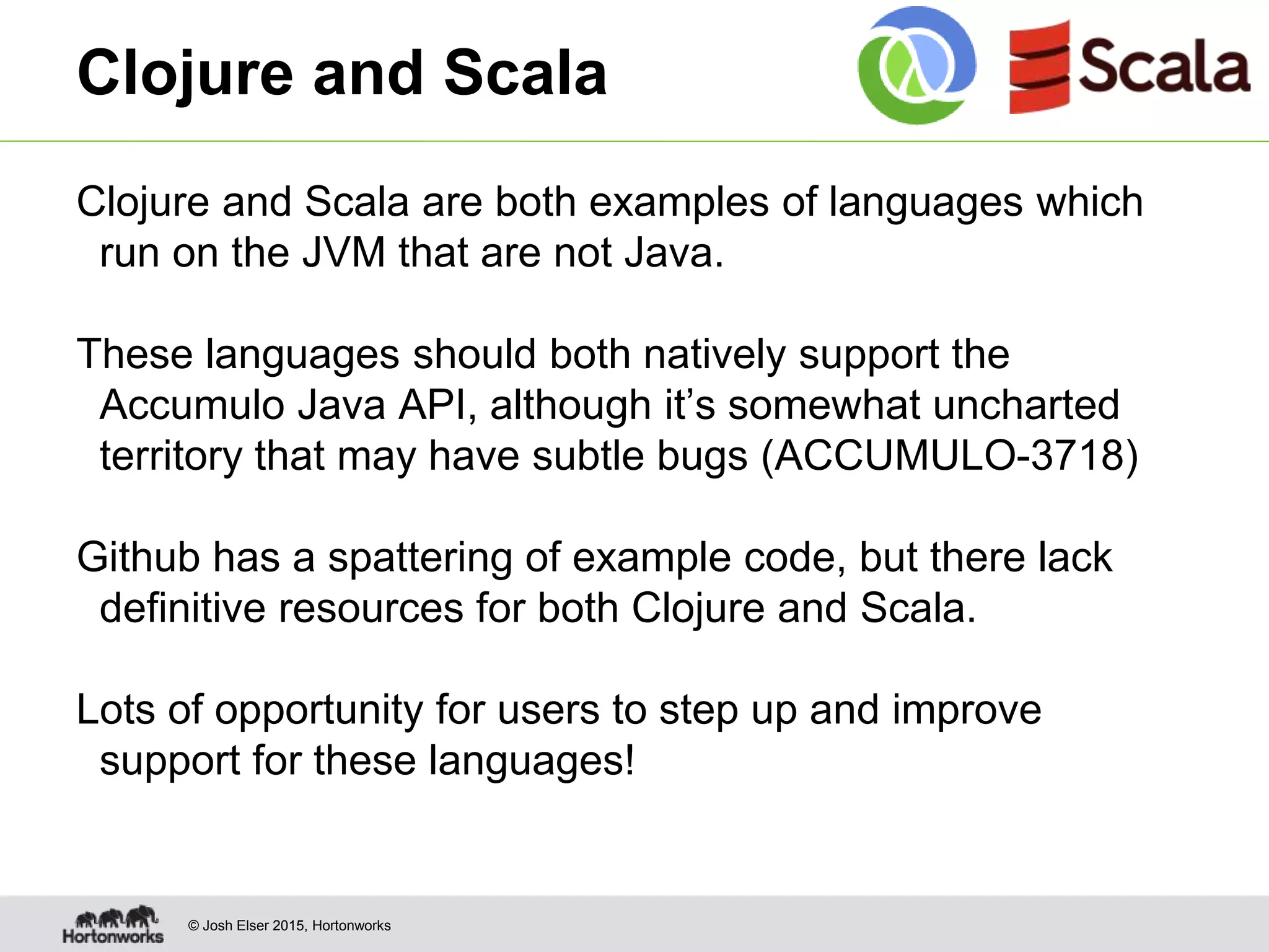 © Josh Elser 2015, Hortonworks Clojure and Scala Clojure and Scala are both examples of languages which run on the JVM that are not Java. These languages should both natively support the Accumulo Java API, although it’s somewhat uncharted territory that may have subtle bugs (ACCUMULO-3718) Github has a spattering of example code, but there lack definitive resources for both Clojure and Scala. Lots of opportunity for users to step up and improve support for these languages! 