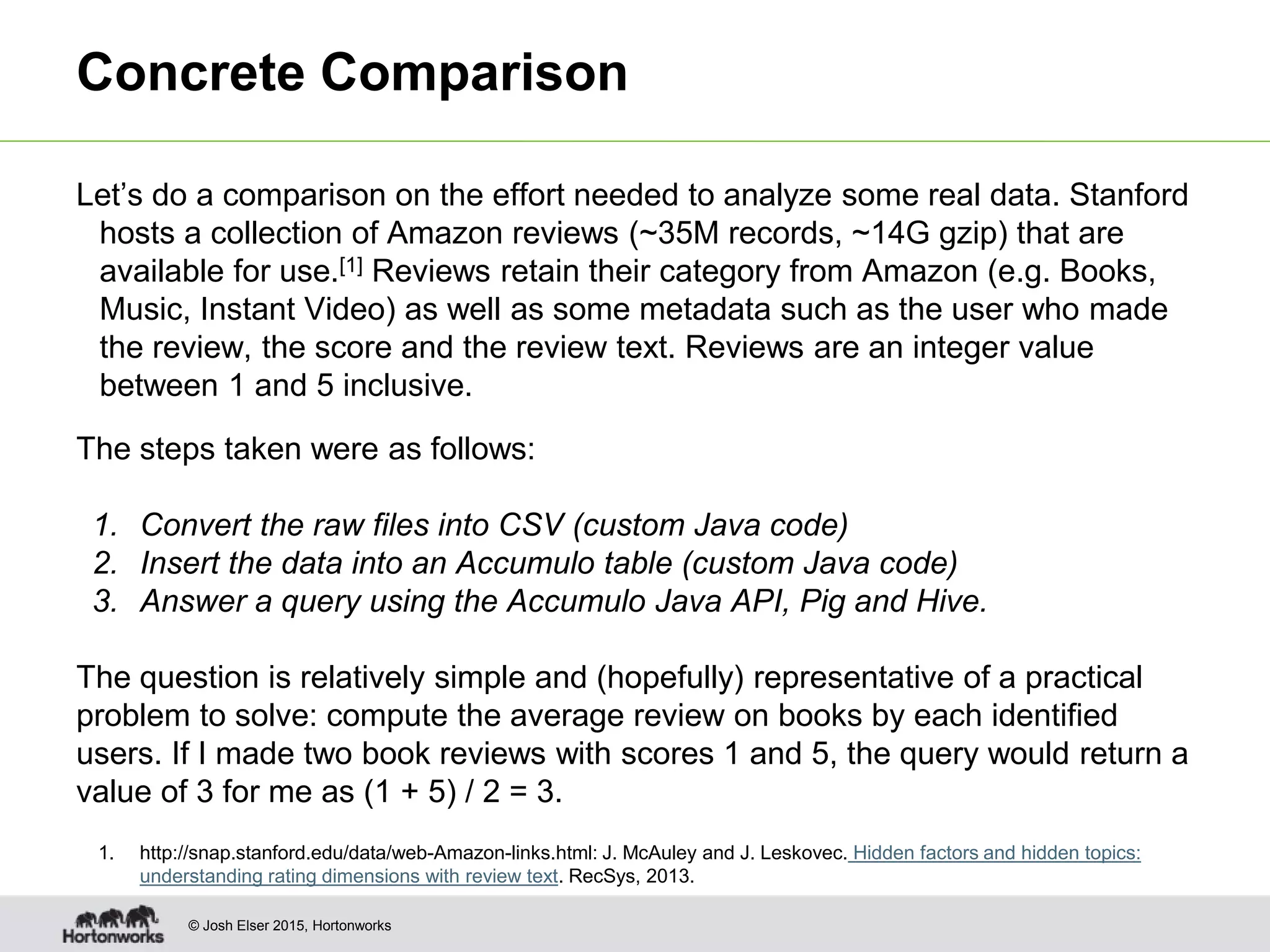 © Josh Elser 2015, Hortonworks Concrete Comparison Let’s do a comparison on the effort needed to analyze some real data. Stanford hosts a collection of Amazon reviews (~35M records, ~14G gzip) that are available for use.[1] Reviews retain their category from Amazon (e.g. Books, Music, Instant Video) as well as some metadata such as the user who made the review, the score and the review text. Reviews are an integer value between 1 and 5 inclusive. The steps taken were as follows: 1. Convert the raw files into CSV (custom Java code) 2. Insert the data into an Accumulo table (custom Java code) 3. Answer a query using the Accumulo Java API, Pig and Hive. The question is relatively simple and (hopefully) representative of a practical problem to solve: compute the average review on books by each identified users. If I made two book reviews with scores 1 and 5, the query would return a value of 3 for me as (1 + 5) / 2 = 3. 1. http://snap.stanford.edu/data/web-Amazon-links.html: J. McAuley and J. Leskovec. Hidden factors and hidden topics: understanding rating dimensions with review text. RecSys, 2013. 
