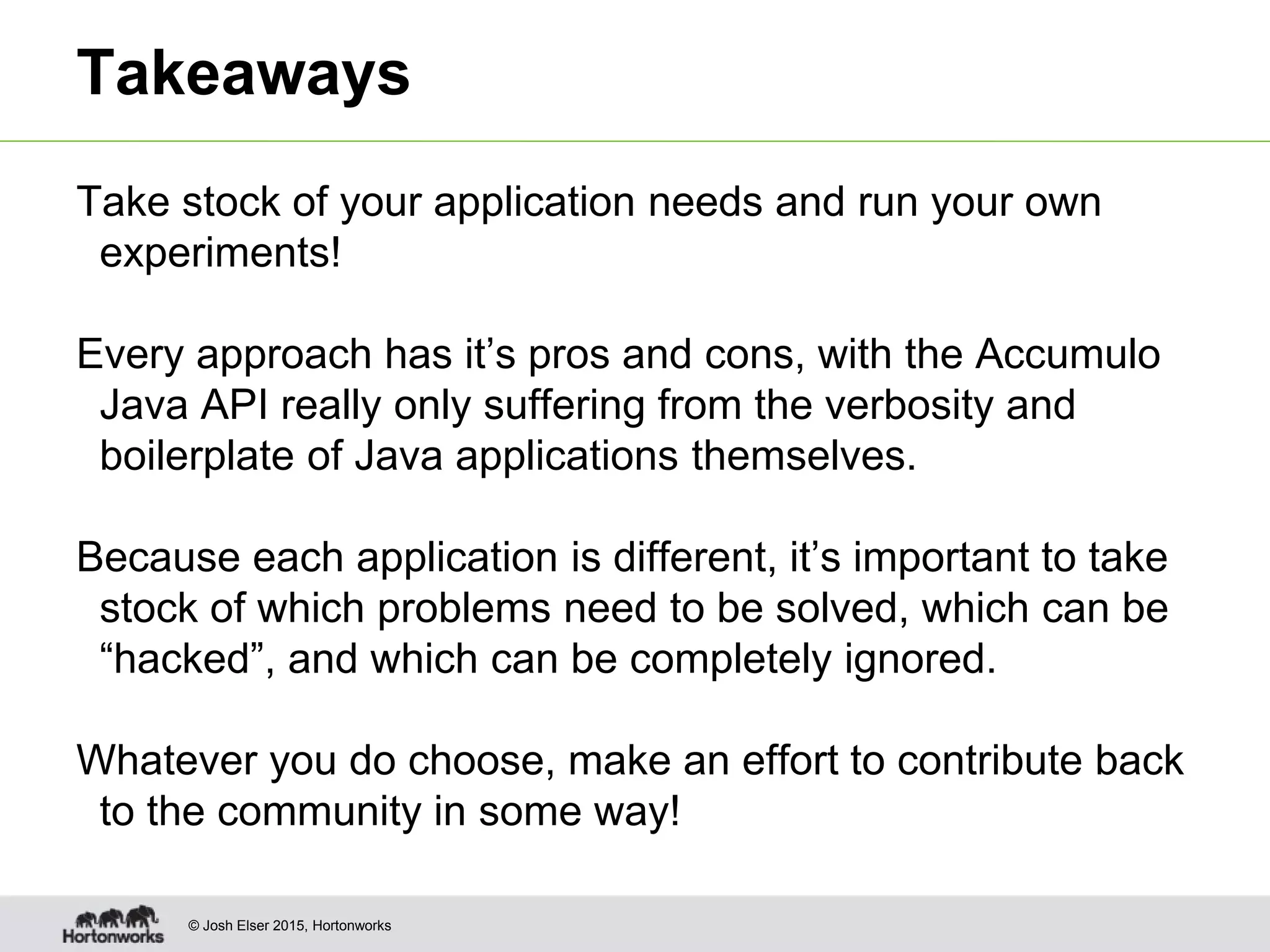 © Josh Elser 2015, Hortonworks Takeaways Take stock of your application needs and run your own experiments! Every approach has it’s pros and cons, with the Accumulo Java API really only suffering from the verbosity and boilerplate of Java applications themselves. Because each application is different, it’s important to take stock of which problems need to be solved, which can be “hacked”, and which can be completely ignored. Whatever you do choose, make an effort to contribute back to the community in some way! 