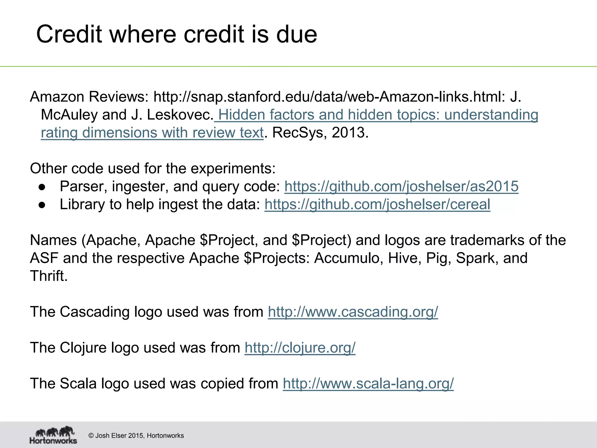 © Josh Elser 2015, Hortonworks Credit where credit is due Amazon Reviews: http://snap.stanford.edu/data/web-Amazon-links.html: J. McAuley and J. Leskovec. Hidden factors and hidden topics: understanding rating dimensions with review text. RecSys, 2013. Other code used for the experiments: ● Parser, ingester, and query code: https://github.com/joshelser/as2015 ● Library to help ingest the data: https://github.com/joshelser/cereal Names (Apache, Apache $Project, and $Project) and logos are trademarks of the ASF and the respective Apache $Projects: Accumulo, Hive, Pig, Spark, and Thrift. The Cascading logo used was from http://www.cascading.org/ The Clojure logo used was from http://clojure.org/ The Scala logo used was copied from http://www.scala-lang.org/ 