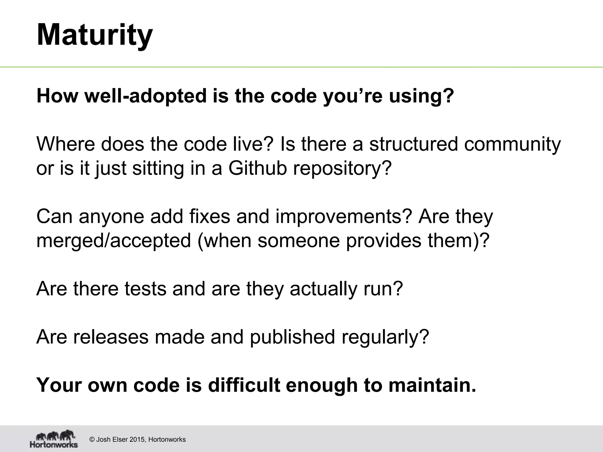 © Josh Elser 2015, Hortonworks Maturity How well-adopted is the code you’re using? Where does the code live? Is there a structured community or is it just sitting in a Github repository? Can anyone add fixes and improvements? Are they merged/accepted (when someone provides them)? Are there tests and are they actually run? Are releases made and published regularly? Your own code is difficult enough to maintain. 