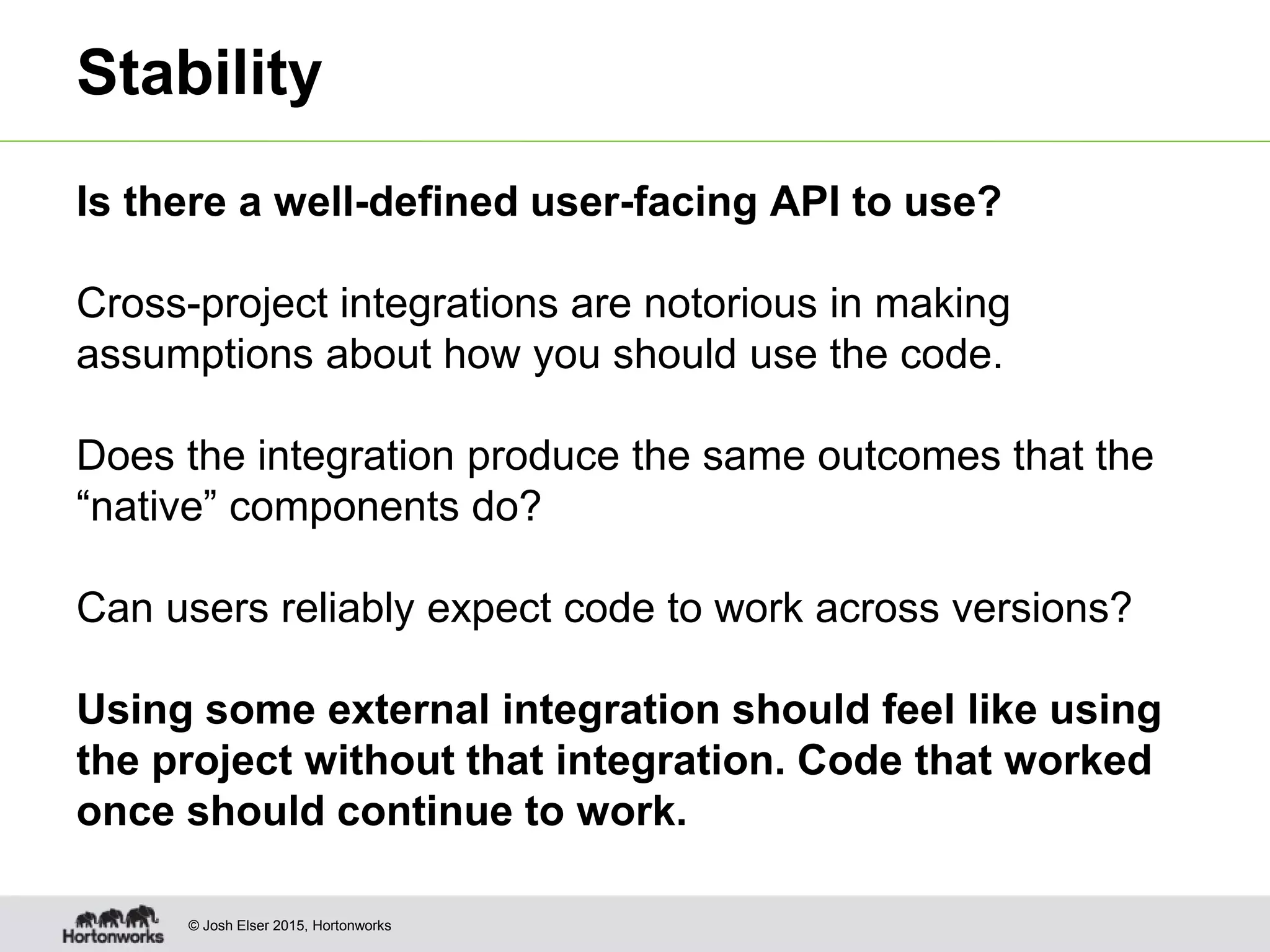 © Josh Elser 2015, Hortonworks Stability Is there a well-defined user-facing API to use? Cross-project integrations are notorious in making assumptions about how you should use the code. Does the integration produce the same outcomes that the “native” components do? Can users reliably expect code to work across versions? Using some external integration should feel like using the project without that integration. Code that worked once should continue to work. 