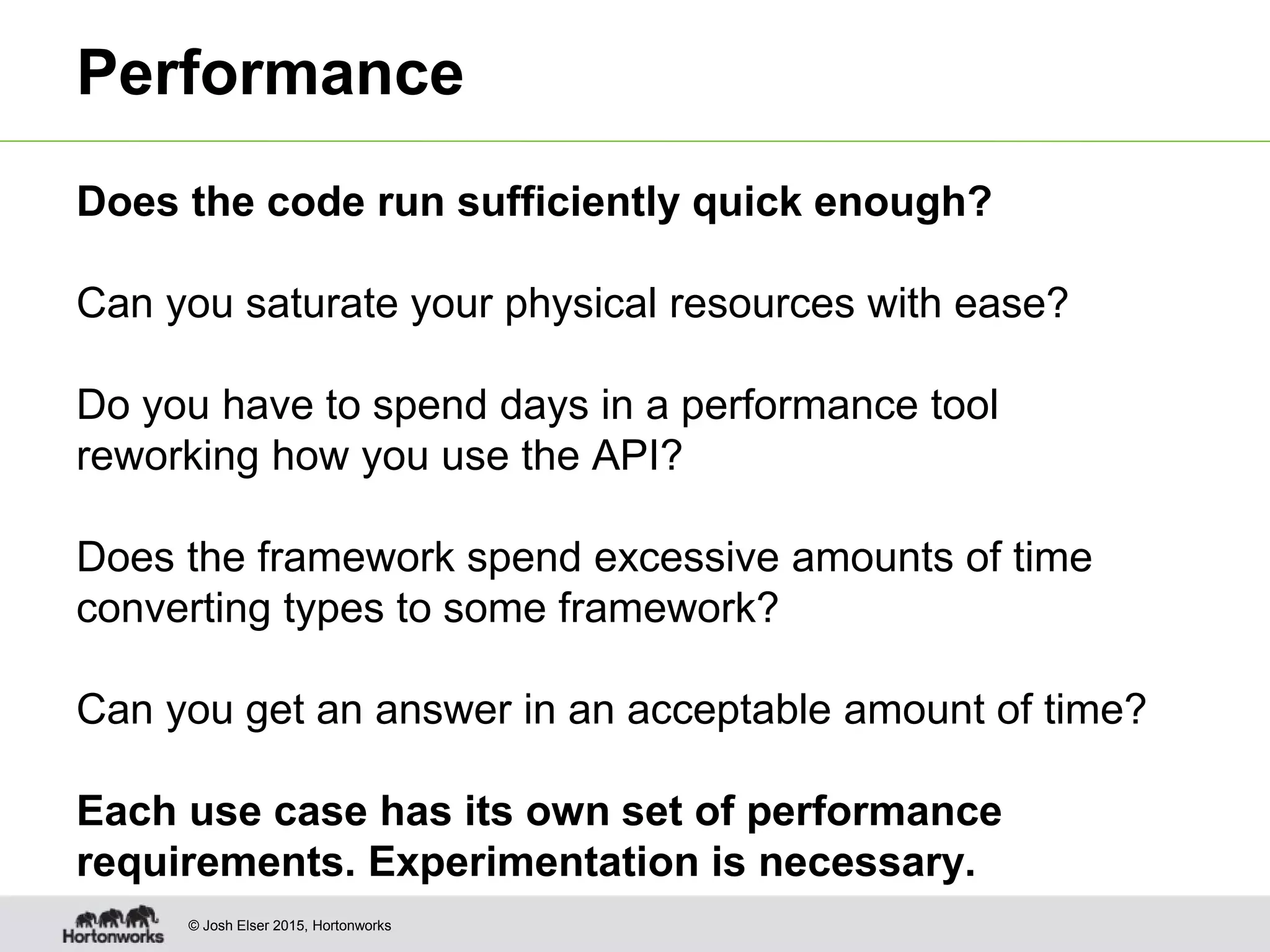 © Josh Elser 2015, Hortonworks Performance Does the code run sufficiently quick enough? Can you saturate your physical resources with ease? Do you have to spend days in a performance tool reworking how you use the API? Does the framework spend excessive amounts of time converting types to some framework? Can you get an answer in an acceptable amount of time? Each use case has its own set of performance requirements. Experimentation is necessary. 