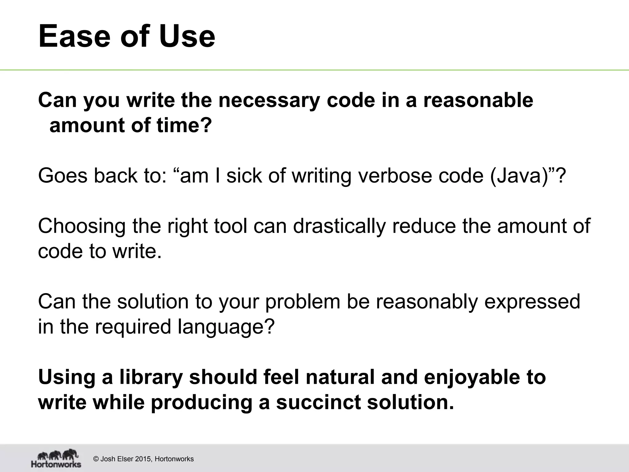 © Josh Elser 2015, Hortonworks Ease of Use Can you write the necessary code in a reasonable amount of time? Goes back to: “am I sick of writing verbose code (Java)”? Choosing the right tool can drastically reduce the amount of code to write. Can the solution to your problem be reasonably expressed in the required language? Using a library should feel natural and enjoyable to write while producing a succinct solution. 