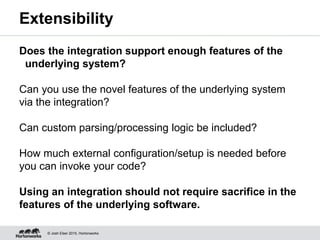 © Josh Elser 2015, Hortonworks
Extensibility
Does the integration support enough features of the
underlying system?
Can you use the novel features of the underlying system
via the integration?
Can custom parsing/processing logic be included?
How much external configuration/setup is needed before
you can invoke your code?
Using an integration should not require sacrifice in the
features of the underlying software.
 