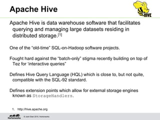© Josh Elser 2015, Hortonworks
Apache Hive
Apache Hive is data warehouse software that facilitates
querying and managing large datasets residing in
distributed storage.[1]
One of the “old-time” SQL-on-Hadoop software projects.
Fought hard against the “batch-only” stigma recently building on top of
Tez for ‘interactive queries”
Defines Hive Query Language (HQL) which is close to, but not quite,
compatible with the SQL-92 standard.
Defines extension points which allow for external storage engines
known as StorageHandlers.
1. http://hive.apache.org
 