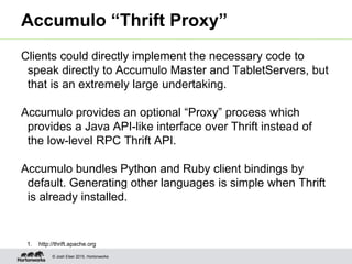 © Josh Elser 2015, Hortonworks
Accumulo “Thrift Proxy”
Clients could directly implement the necessary code to
speak directly to Accumulo Master and TabletServers, but
that is an extremely large undertaking.
Accumulo provides an optional “Proxy” process which
provides a Java API-like interface over Thrift instead of
the low-level RPC Thrift API.
Accumulo bundles Python and Ruby client bindings by
default. Generating other languages is simple when Thrift
is already installed.
1. http://thrift.apache.org
 