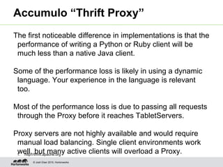 © Josh Elser 2015, Hortonworks
Accumulo “Thrift Proxy”
The first noticeable difference in implementations is that the
performance of writing a Python or Ruby client will be
much less than a native Java client.
Some of the performance loss is likely in using a dynamic
language. Your experience in the language is relevant
too.
Most of the performance loss is due to passing all requests
through the Proxy before it reaches TabletServers.
Proxy servers are not highly available and would require
manual load balancing. Single client environments work
well, but many active clients will overload a Proxy.1. http://thrift.apache.org
 