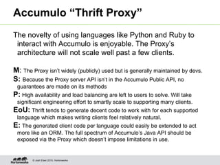 © Josh Elser 2015, Hortonworks
Accumulo “Thrift Proxy”
The novelty of using languages like Python and Ruby to
interact with Accumulo is enjoyable. The Proxy’s
architecture will not scale well past a few clients.
M: The Proxy isn’t widely (publicly) used but is generally maintained by devs.
S: Because the Proxy server API isn’t in the Accumulo Public API, no
guarantees are made on its methods
P: High availability and load balancing are left to users to solve. Will take
significant engineering effort to smartly scale to supporting many clients.
EoU: Thrift tends to generate decent code to work with for each supported
language which makes writing clients feel relatively natural.
E: The generated client code per language could easily be extended to act
more like an ORM. The full spectrum of Accumulo’s Java API should be
exposed via the Proxy which doesn’t impose limitations in use.
 