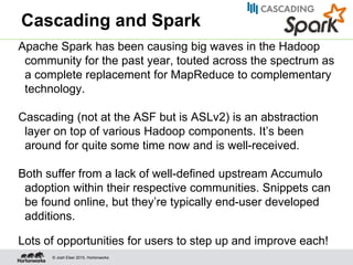 © Josh Elser 2015, Hortonworks
Cascading and Spark
Apache Spark has been causing big waves in the Hadoop
community for the past year, touted across the spectrum as
a complete replacement for MapReduce to complementary
technology.
Cascading (not at the ASF but is ASLv2) is an abstraction
layer on top of various Hadoop components. It’s been
around for quite some time now and is well-received.
Both suffer from a lack of well-defined upstream Accumulo
adoption within their respective communities. Snippets can
be found online, but they’re typically end-user developed
additions.
Lots of opportunities for users to step up and improve each!
 