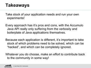 © Josh Elser 2015, Hortonworks
Takeaways
Take stock of your application needs and run your own
experiments!
Every approach has it’s pros and cons, with the Accumulo
Java API really only suffering from the verbosity and
boilerplate of Java applications themselves.
Because each application is different, it’s important to take
stock of which problems need to be solved, which can be
“hacked”, and which can be completely ignored.
Whatever you do choose, make an effort to contribute back
to the community in some way!
 
