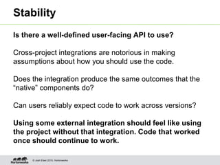 © Josh Elser 2015, Hortonworks
Stability
Is there a well-defined user-facing API to use?
Cross-project integrations are notorious in making
assumptions about how you should use the code.
Does the integration produce the same outcomes that the
“native” components do?
Can users reliably expect code to work across versions?
Using some external integration should feel like using
the project without that integration. Code that worked
once should continue to work.
 