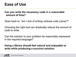 © Josh Elser 2015, Hortonworks
Ease of Use
Can you write the necessary code in a reasonable
amount of time?
Goes back to: “am I sick of writing verbose code (Java)”?
Choosing the right tool can drastically reduce the amount of
code to write.
Can the solution to your problem be reasonably expressed
in the required language?
Using a library should feel natural and enjoyable to
write while producing a succinct solution.
 