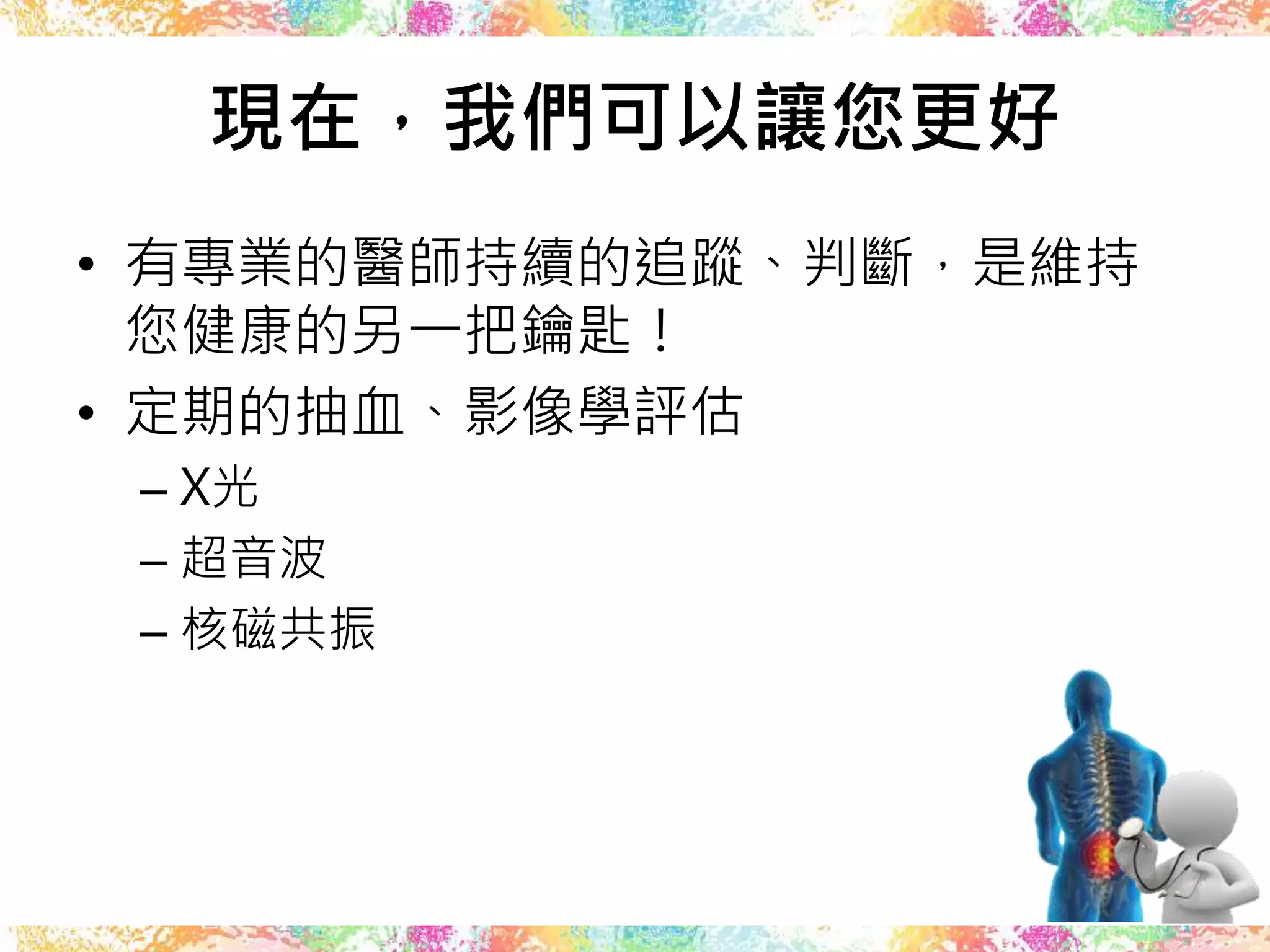 現在，我們可以讓您更好
• 有專業的醫師持續的追蹤、判斷，是維持
您健康的另一把鑰匙！
• 定期的抽血、影像學評估
– X光
– 超音波
– 核磁共振
 