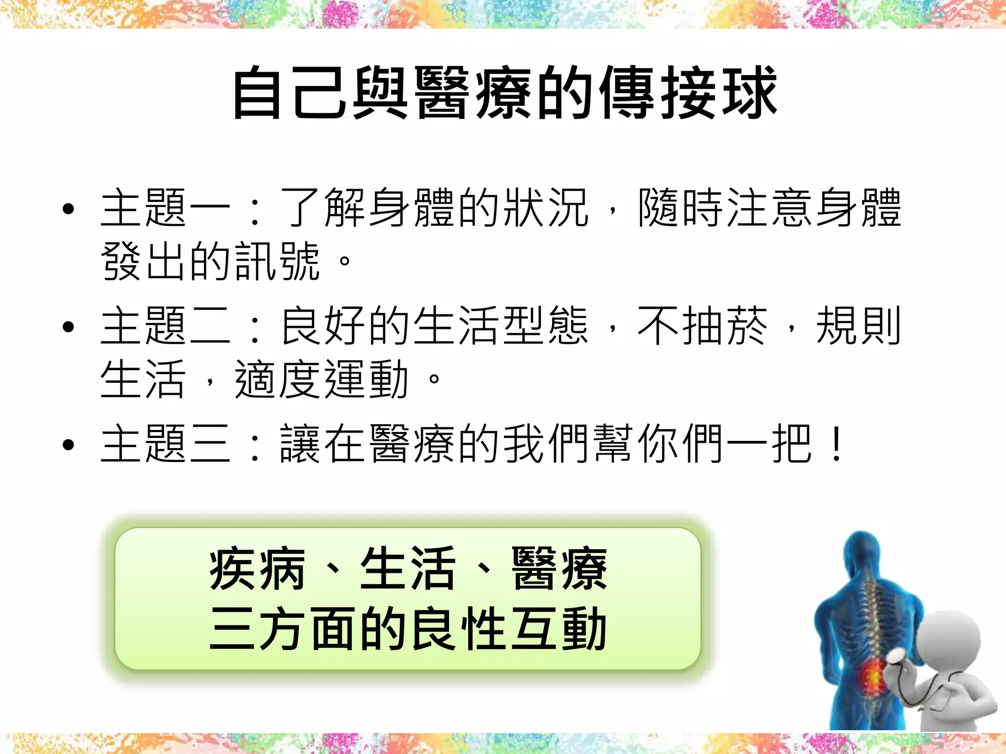 自己與醫療的傳接球
• 主題一：了解身體的狀況，隨時注意身體
發出的訊號。
• 主題二：良好的生活型態，不抽菸，規則
生活，適度運動。
• 主題三：讓在醫療的我們幫你們一把！
疾病、生活、醫療
三方面的良性互動
 