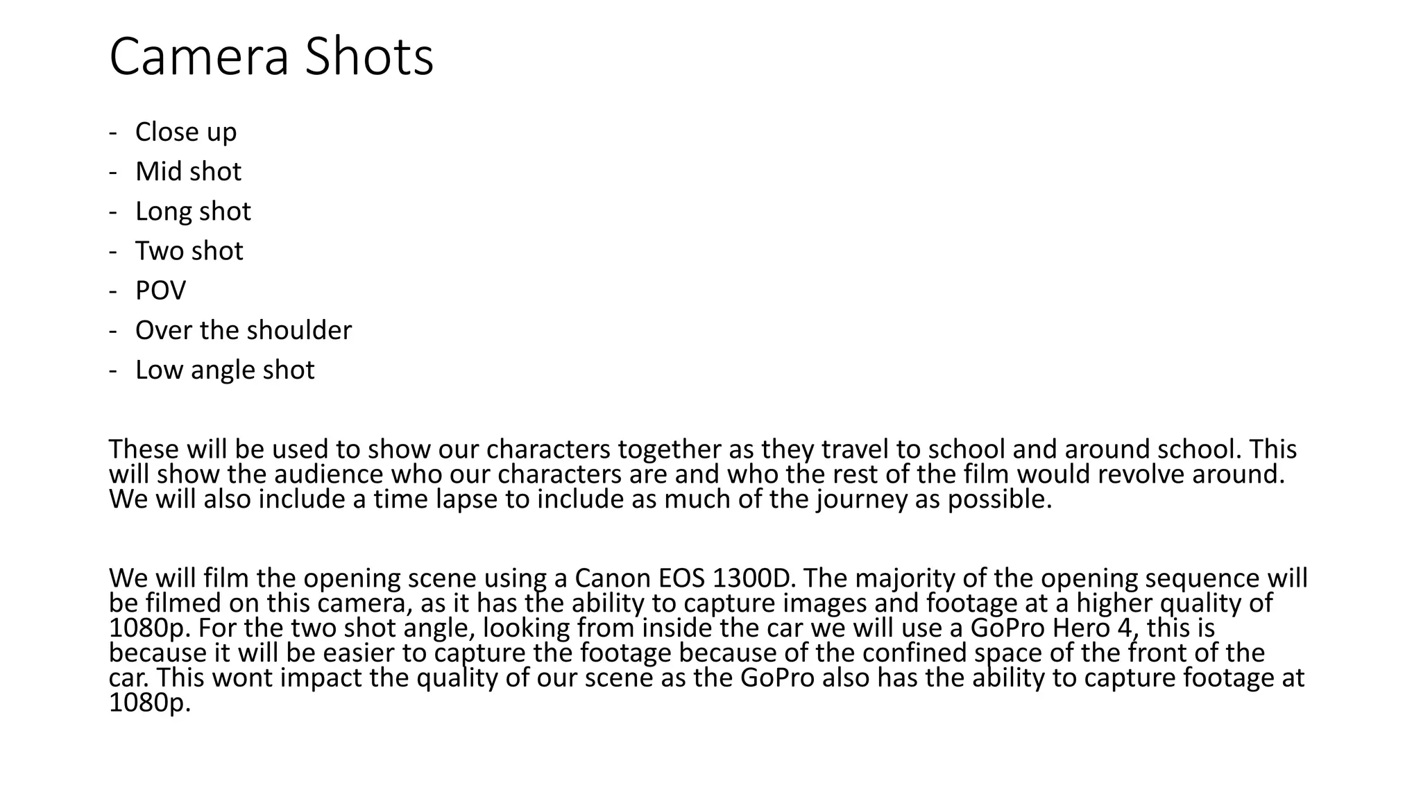 Camera Shots
- Close up
- Mid shot
- Long shot
- Two shot
- POV
- Over the shoulder
- Low angle shot
These will be used to show our characters together as they travel to school and around school. This
will show the audience who our characters are and who the rest of the film would revolve around.
We will also include a time lapse to include as much of the journey as possible.
We will film the opening scene using a Canon EOS 1300D. The majority of the opening sequence will
be filmed on this camera, as it has the ability to capture images and footage at a higher quality of
1080p. For the two shot angle, looking from inside the car we will use a GoPro Hero 4, this is
because it will be easier to capture the footage because of the confined space of the front of the
car. This wont impact the quality of our scene as the GoPro also has the ability to capture footage at
1080p.
 
