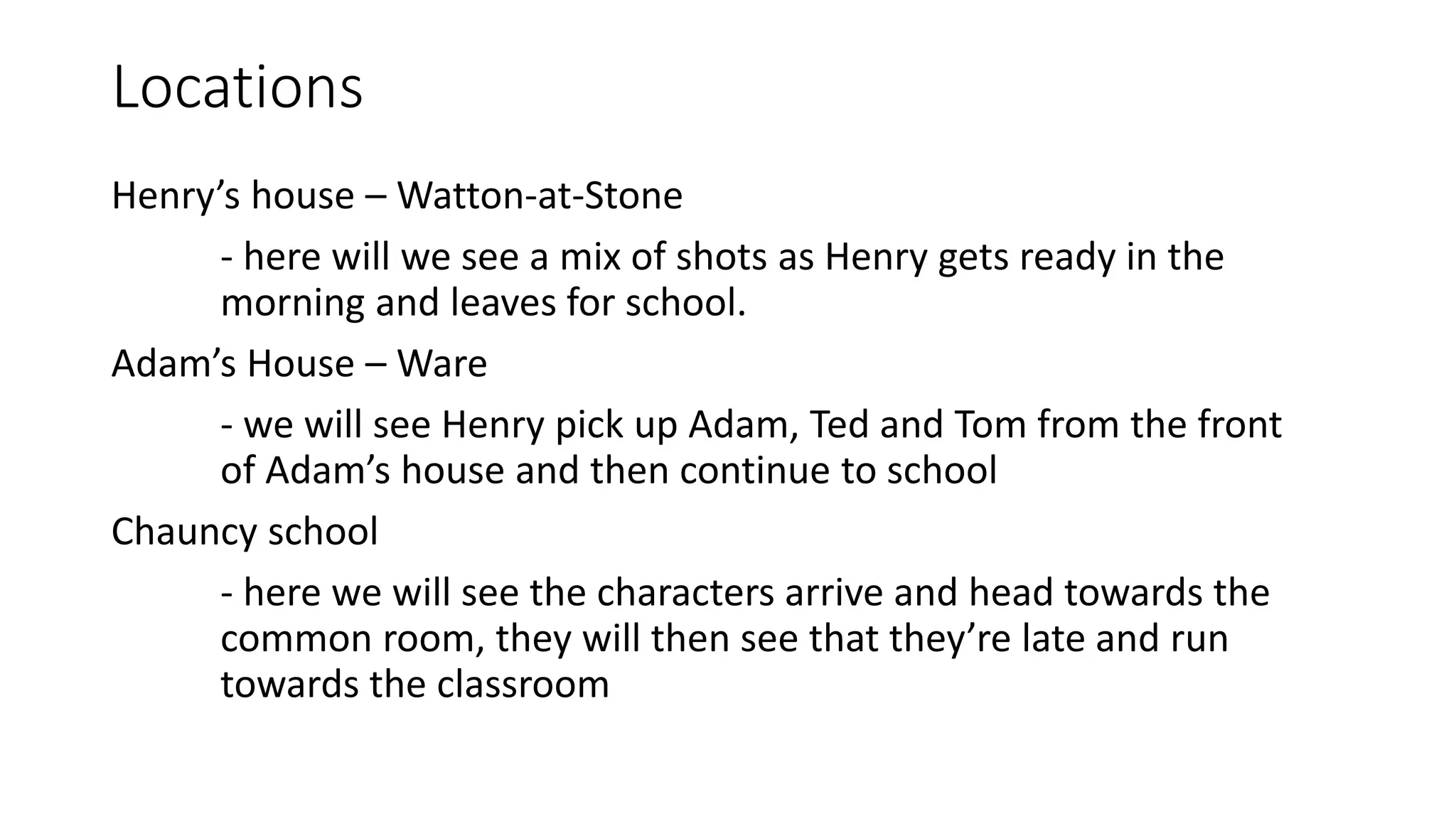 Locations
Henry’s house – Watton-at-Stone
- here will we see a mix of shots as Henry gets ready in the
morning and leaves for school.
Adam’s House – Ware
- we will see Henry pick up Adam, Ted and Tom from the front
of Adam’s house and then continue to school
Chauncy school
- here we will see the characters arrive and head towards the
common room, they will then see that they’re late and run
towards the classroom
 