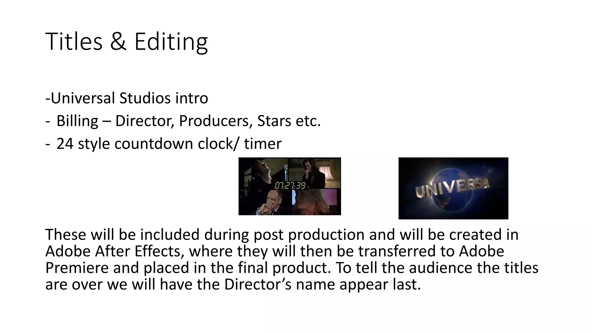 Titles & Editing
-Universal Studios intro
- Billing – Director, Producers, Stars etc.
- 24 style countdown clock/ timer
These will be included during post production and will be created in
Adobe After Effects, where they will then be transferred to Adobe
Premiere and placed in the final product. To tell the audience the titles
are over we will have the Director’s name appear last.
 