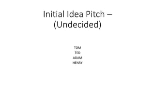 Initial Idea Pitch –
(Undecided)
TOM
TED
ADAM
HENRY
 