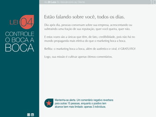 CONTROLE
Dia após dia, as pessoas conversam sobre sua empresa, acrescentando ou
subtraindo uma fração de sua reputação, quer você queira, quer não.
E estas vozes são a únicas que têm, de fato, credibilidade, pois não há no
mundo propaganda mais efetiva do que o marketing boca a boca.
Reflita: o marketing boca a boca, além de autêntico e viral, é GRATUITO!
O BOCA A
04
Mantenha-se alerta. Um comentário negativo reverbera
para outras 15 pessoas, enquanto o positivo tem
alcance bem mais limitado: apenas 3 indivíduos.
Estão falando sobre você, todos os dias.
BOCA
LEI
As 20 LEIS do Atendimento ao Cliente 10
 