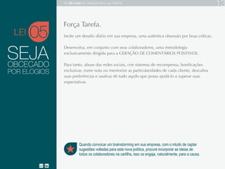 SEJA
Incite um desafio diário em sua empresa, uma autêntica obsessão por boas críticas.
Desenvolva, em conjunto com seus colaboradores, uma metodologia exclusivamente
dirigida para a GERAÇÃO DE COMENTÁRIOS POSITIVOS.
Para tanto, abuse das redes sociais, crie sistemas de recompensa, bonificações
exclusivas, tome nota ou memorize as particularidades de cada cliente, descubra suas
preferências e usufrua de tudo aquilo que possa ajudá-lo a superar suas expectativas.
OBCECADO
05
Quando convocar um brainstorming em sua empresa, com o intuito de captar
sugestões voltadas para esta nova política, procure incorporar as ideias de
todos os colaboradores na cartilha, isso os engaja, naturalmente, para a causa.
Força Tarefa.
POR ELOGIOS
LEI
As 20 LEIS do Atendimento ao Cliente 13
 
