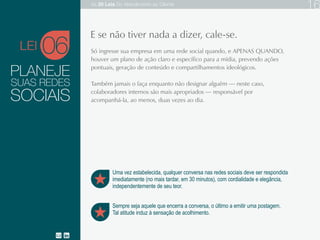 PLANEJE
Só ingresse sua empresa em uma rede social quando, e APENAS QUANDO, houver um
plano de ação claro e específico para a mídia, prevendo ações pontuais, geração de
conteúdo e compartilhamentos ideológicos.
Também jamais o faça enquanto não designar alguém — neste caso, colaboradores internos
são mais apropriados — responsável por acompanhá-la, ao menos, duas vezes ao dia.
SUAS REDES
06
Sempre seja aquele que encerra a conversa, o último a emitir uma postagem.
Tal atitude induz à sensação de acolhimento.
E se não tiver nada a dizer, cale-se.
SOCIAIS
Uma vez estabelecida, qualquer conversa nas redes sociais deve ser respondida
imediatamente (no mais tardar, em 30 minutos), com cordialidade e elegância,
independentemente de seu teor.
LEI
As 20 LEIS do Atendimento ao Cliente 16
 
