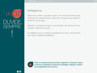 DUVIDE,
Observe seu cliente e questione qual é o seu real nível de bem-estar, ainda que ele,
aparentemente, esteja bem. Interprete suas atitudes e ponha-se em seu lugar.
Pergunte a si próprio qual seria a sua sensação caso estivesse em sua situação e
ofereça-lhe auxílio.
Sua diligência será, na maioria esmagadora das vezes, extremamente bem-vinda e
SEMPRE LEMBRADA.
07
Preste um excelente serviço pós-venda, resgatando o entusiasmo original.
O exercício da assistência, quando bem empregado, catequisa o cliente e
cria evangelizadores de sua marca.
Arrisque-se.
SEMPRE
!
LEI
As 20 LEIS do Atendimento ao Cliente 18
 